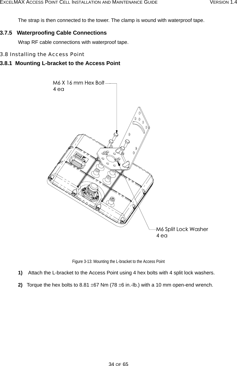 EXCELMAX ACCESS POINT CELL INSTALLATION AND MAINTENANCE GUIDE VERSION 1.434 OF 65The strap is then connected to the tower. The clamp is wound with waterproof tape.3.7.5   Waterproofing Cable ConnectionsWrap RF cable connections with waterproof tape.3.8 Installing the Access Point3.8.1  Mounting L-bracket to the Access PointFigure 3-13: Mounting the L-bracket to the Access Point1)    Attach the L-bracket to the Access Point using 4 hex bolts with 4 split lock washers.2)   Torque the hex bolts to 8.81 ±67 Nm (78 ±6 in.-lb.) with a 10 mm open-end wrench.M6 X 16 mm Hex Bolt4 eaM6 Split Lock Washer4 ea