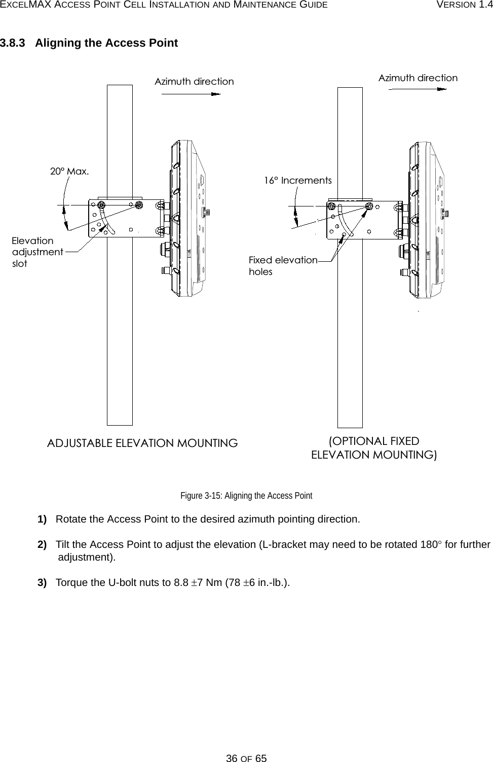 EXCELMAX ACCESS POINT CELL INSTALLATION AND MAINTENANCE GUIDE VERSION 1.436 OF 653.8.3   Aligning the Access PointFigure 3-15: Aligning the Access Point1)   Rotate the Access Point to the desired azimuth pointing direction.2)   Tilt the Access Point to adjust the elevation (L-bracket may need to be rotated 180° for further adjustment).3)   Torque the U-bolt nuts to 8.8 ±7 Nm (78 ±6 in.-lb.).(OPTIONAL FIXEDELEVATION MOUNTING)Azimuth direction16° IncrementsFixed elevationholesADJUSTABLE ELEVATION MOUNTINGAzimuth directionElevationadjustmentslot20° Max.