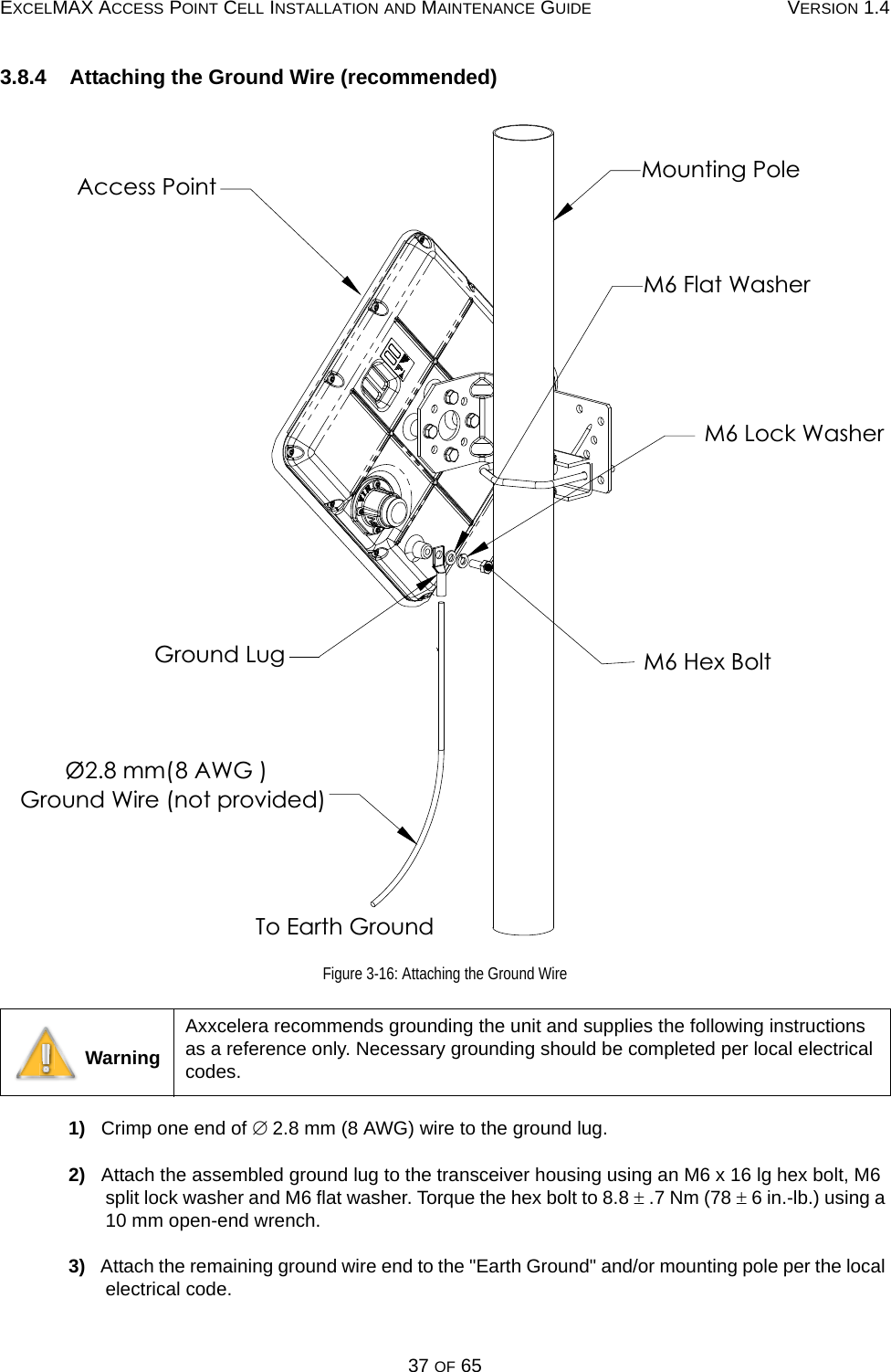 EXCELMAX ACCESS POINT CELL INSTALLATION AND MAINTENANCE GUIDE VERSION 1.437 OF 653.8.4    Attaching the Ground Wire (recommended)Figure 3-16: Attaching the Ground Wire1)   Crimp one end of ∅ 2.8 mm (8 AWG) wire to the ground lug.2)   Attach the assembled ground lug to the transceiver housing using an M6 x 16 lg hex bolt, M6 split lock washer and M6 flat washer. Torque the hex bolt to 8.8 ± .7 Nm (78 ± 6 in.-lb.) using a 10 mm open-end wrench.3)   Attach the remaining ground wire end to the &quot;Earth Ground&quot; and/or mounting pole per the local electrical code. WarningAxxcelera recommends grounding the unit and supplies the following instructions as a reference only. Necessary grounding should be completed per local electrical codes.M6 Hex BoltMounting PoleM6 Lock WasherM6 Flat Washer8 AWG )Ø2.8 mm( Ground Wire (not provided)To Earth GroundAccess PointGround Lug