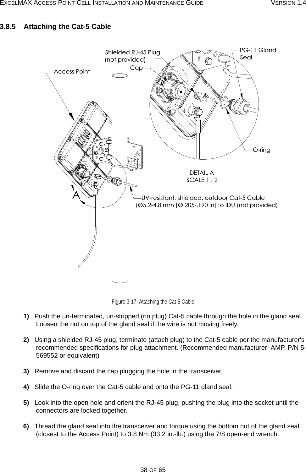 EXCELMAX ACCESS POINT CELL INSTALLATION AND MAINTENANCE GUIDE VERSION 1.438 OF 653.8.5    Attaching the Cat-5 CableFigure 3-17: Attaching the Cat-5 Cable1)   Push the un-terminated, un-stripped (no plug) Cat-5 cable through the hole in the gland seal. Loosen the nut on top of the gland seal if the wire is not moving freely.2)   Using a shielded RJ-45 plug, terminate (attach plug) to the Cat-5 cable per the manufacturer&apos;s recommended specifications for plug attachment. (Recommended manufacturer: AMP, P/N 5-569552 or equivalent)3)   Remove and discard the cap plugging the hole in the transceiver. 4)   Slide the O-ring over the Cat-5 cable and onto the PG-11 gland seal.5)   Look into the open hole and orient the RJ-45 plug, pushing the plug into the socket until the connectors are locked together.6)   Thread the gland seal into the transceiver and torque using the bottom nut of the gland seal (closest to the Access Point) to 3.8 Nm (33.2 in.-lb.) using the 7/8 open-end wrench.CapShielded RJ-45 Plug(not provided)Access PointUV-resistant, shielded, outdoor Cat-5 CableO-ringPG-11 GlandSealDETAIL ASCALE 1 : 2A(Ø5.2-4.8 mm [Ø.205-.190 in] to IDU (not provided)