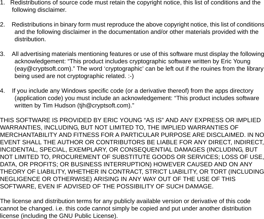 1.   Redistributions of source code must retain the copyright notice, this list of conditions and the following disclaimer.2.    Redistributions in binary form must reproduce the above copyright notice, this list of conditions and the following disclaimer in the documentation and/or other materials provided with the distribution.3.    All advertising materials mentioning features or use of this software must display the following acknowledgement: “This product includes cryptographic software written by Eric Young (eay@cryptsoft.com).” The word ‘cryptographic’ can be left out if the rouines from the library being used are not cryptographic related. :-)4.    If you include any Windows specific code (or a derivative thereof) from the apps directory (application code) you must include an acknowledgement: “This product includes software written by Tim Hudson (tjh@cryptsoft.com).”THIS SOFTWARE IS PROVIDED BY ERIC YOUNG “AS IS” AND ANY EXPRESS OR IMPLIED WARRANTIES, INCLUDING, BUT NOT LIMITED TO, THE IMPLIED WARRANTIES OF MERCHANTABILITY AND FITNESS FOR A PARTICULAR PURPOSE ARE DISCLAIMED. IN NO EVENT SHALL THE AUTHOR OR CONTRIBUTORS BE LIABLE FOR ANY DIRECT, INDIRECT, INCIDENTAL, SPECIAL, EXEMPLARY, OR CONSEQUENTIAL DAMAGES (INCLUDING, BUT NOT LIMITED TO, PROCUREMENT OF SUBSTITUTE GOODS OR SERVICES; LOSS OF USE, DATA, OR PROFITS; OR BUSINESS INTERRUPTION) HOWEVER CAUSED AND ON ANY THEORY OF LIABILITY, WHETHER IN CONTRACT, STRICT LIABILITY, OR TORT (INCLUDING NEGLIGENCE OR OTHERWISE) ARISING IN ANY WAY OUT OF THE USE OF THIS SOFTWARE, EVEN IF ADVISED OF THE POSSIBILITY OF SUCH DAMAGE.The license and distribution terms for any publicly available version or derivative of this code cannot be changed. i.e. this code cannot simply be copied and put under another distribution license (including the GNU Public License).