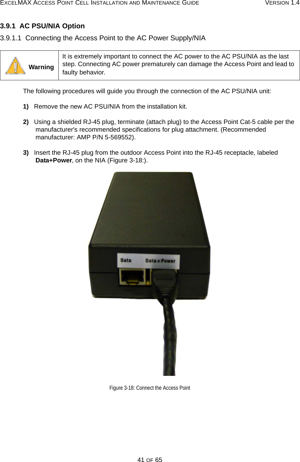 EXCELMAX ACCESS POINT CELL INSTALLATION AND MAINTENANCE GUIDE VERSION 1.441 OF 653.9.1  AC PSU/NIA Option3.9.1.1  Connecting the Access Point to the AC Power Supply/NIAThe following procedures will guide you through the connection of the AC PSU/NIA unit:1)   Remove the new AC PSU/NIA from the installation kit.2)   Using a shielded RJ-45 plug, terminate (attach plug) to the Access Point Cat-5 cable per the manufacturer&apos;s recommended specifications for plug attachment. (Recommended manufacturer: AMP P/N 5-569552).3)   Insert the RJ-45 plug from the outdoor Access Point into the RJ-45 receptacle, labeled Data+Power, on the NIA (Figure 3-18:).Figure 3-18: Connect the Access Point WarningIt is extremely important to connect the AC power to the AC PSU/NIA as the last step. Connecting AC power prematurely can damage the Access Point and lead to faulty behavior. 