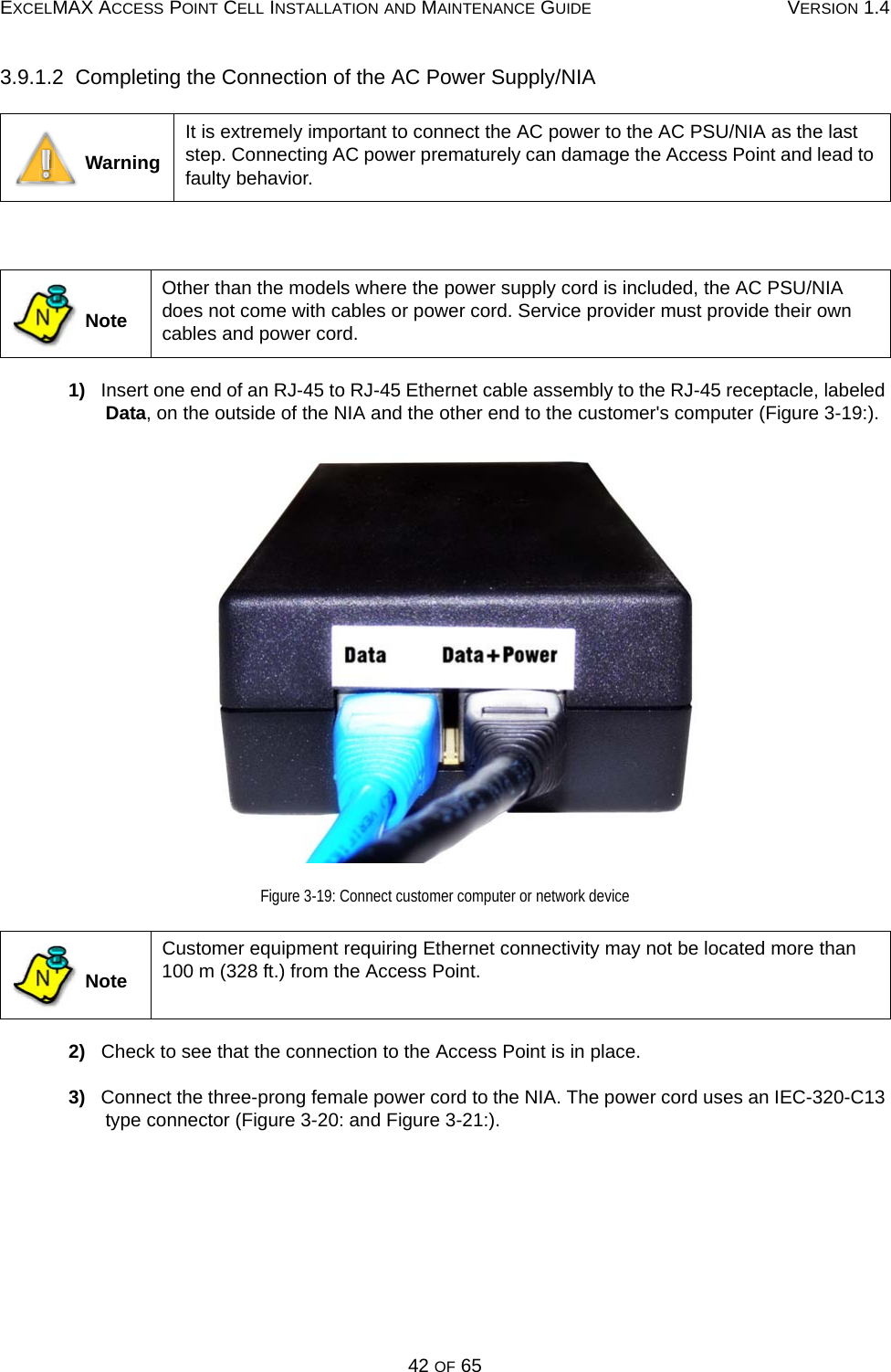 EXCELMAX ACCESS POINT CELL INSTALLATION AND MAINTENANCE GUIDE VERSION 1.442 OF 653.9.1.2  Completing the Connection of the AC Power Supply/NIA 1)   Insert one end of an RJ-45 to RJ-45 Ethernet cable assembly to the RJ-45 receptacle, labeled Data, on the outside of the NIA and the other end to the customer&apos;s computer (Figure 3-19:).Figure 3-19: Connect customer computer or network device2)   Check to see that the connection to the Access Point is in place. 3)   Connect the three-prong female power cord to the NIA. The power cord uses an IEC-320-C13 type connector (Figure 3-20: and Figure 3-21:). WarningIt is extremely important to connect the AC power to the AC PSU/NIA as the last step. Connecting AC power prematurely can damage the Access Point and lead to faulty behavior.  NoteOther than the models where the power supply cord is included, the AC PSU/NIA does not come with cables or power cord. Service provider must provide their own cables and power cord. NoteCustomer equipment requiring Ethernet connectivity may not be located more than 100 m (328 ft.) from the Access Point.NN