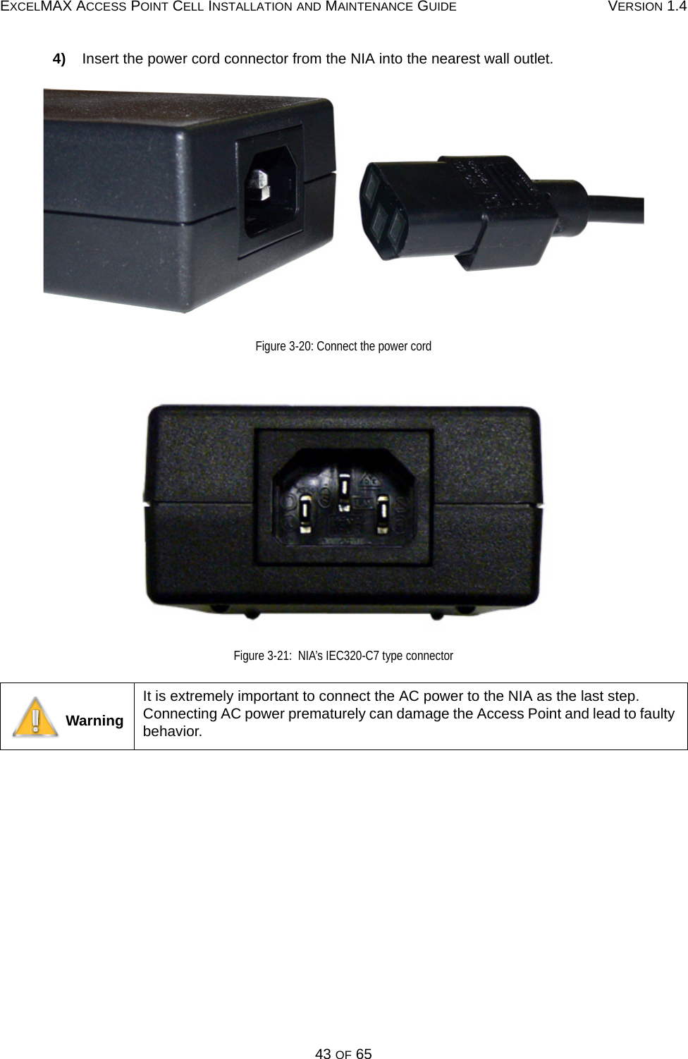 EXCELMAX ACCESS POINT CELL INSTALLATION AND MAINTENANCE GUIDE VERSION 1.443 OF 654)    Insert the power cord connector from the NIA into the nearest wall outlet.Figure 3-20: Connect the power cordFigure 3-21:  NIA’s IEC320-C7 type connector WarningIt is extremely important to connect the AC power to the NIA as the last step. Connecting AC power prematurely can damage the Access Point and lead to faulty behavior.