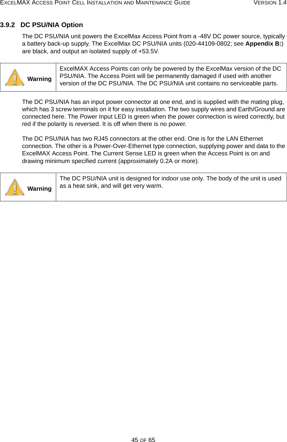EXCELMAX ACCESS POINT CELL INSTALLATION AND MAINTENANCE GUIDE VERSION 1.445 OF 653.9.2   DC PSU/NIA OptionThe DC PSU/NIA unit powers the ExcelMax Access Point from a -48V DC power source, typically a battery back-up supply. The ExcelMax DC PSU/NIA units (020-44109-0802; see Appendix B:) are black, and output an isolated supply of +53.5V. The DC PSU/NIA has an input power connector at one end, and is supplied with the mating plug, which has 3 screw terminals on it for easy installation. The two supply wires and Earth/Ground are connected here. The Power Input LED is green when the power connection is wired correctly, but red if the polarity is reversed. It is off when there is no power.The DC PSU/NIA has two RJ45 connectors at the other end. One is for the LAN Ethernet connection. The other is a Power-Over-Ethernet type connection, supplying power and data to the ExcelMAX Access Point. The Current Sense LED is green when the Access Point is on and drawing minimum specified current (approximately 0.2A or more). WarningExcelMAX Access Points can only be powered by the ExcelMax version of the DC PSU/NIA. The Access Point will be permanently damaged if used with another version of the DC PSU/NIA. The DC PSU/NIA unit contains no serviceable parts. WarningThe DC PSU/NIA unit is designed for indoor use only. The body of the unit is used as a heat sink, and will get very warm. 