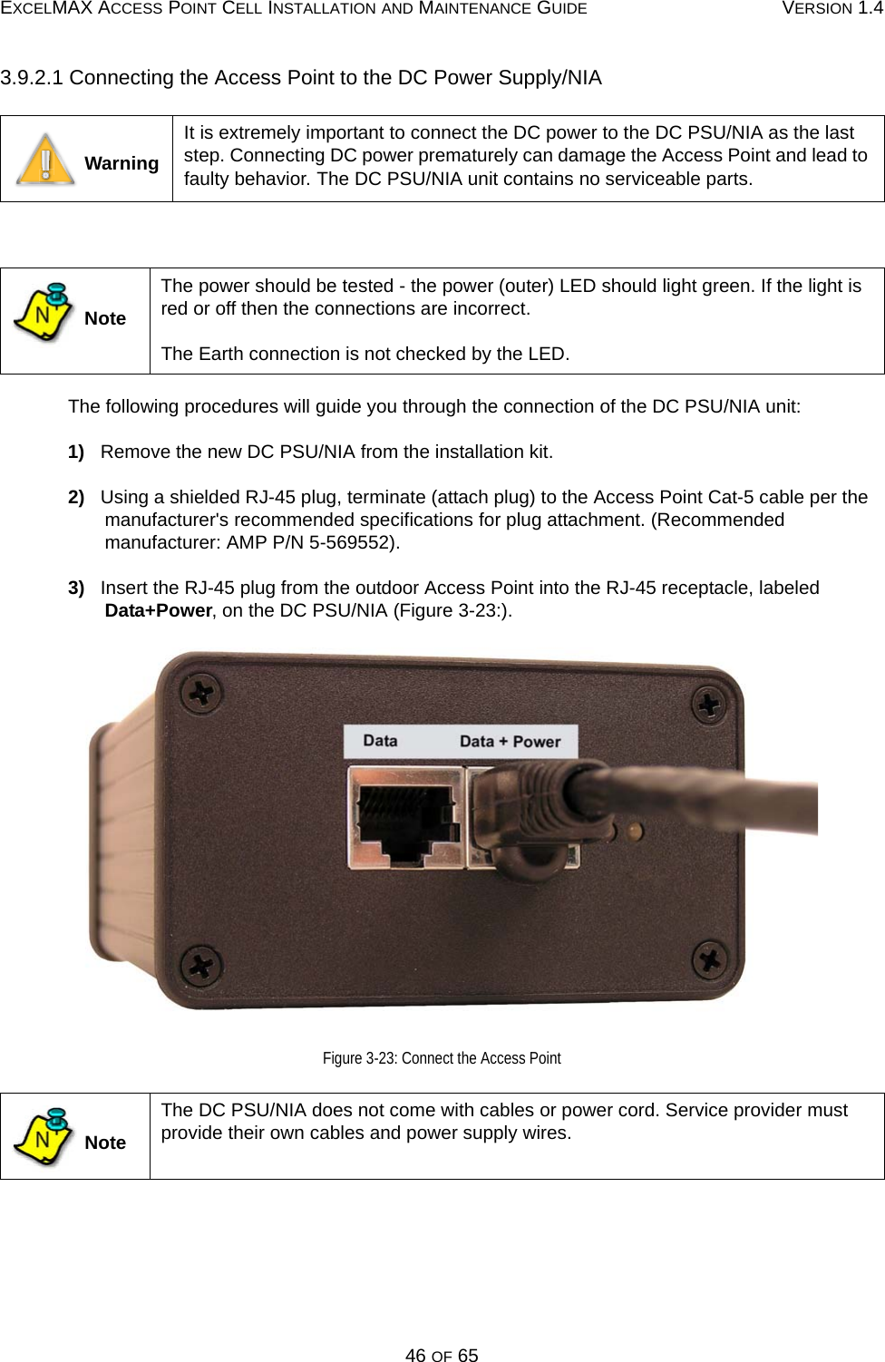 EXCELMAX ACCESS POINT CELL INSTALLATION AND MAINTENANCE GUIDE VERSION 1.446 OF 653.9.2.1 Connecting the Access Point to the DC Power Supply/NIA The following procedures will guide you through the connection of the DC PSU/NIA unit:1)   Remove the new DC PSU/NIA from the installation kit.2)   Using a shielded RJ-45 plug, terminate (attach plug) to the Access Point Cat-5 cable per the manufacturer&apos;s recommended specifications for plug attachment. (Recommended manufacturer: AMP P/N 5-569552).3)   Insert the RJ-45 plug from the outdoor Access Point into the RJ-45 receptacle, labeled Data+Power, on the DC PSU/NIA (Figure 3-23:).Figure 3-23: Connect the Access Point WarningIt is extremely important to connect the DC power to the DC PSU/NIA as the last step. Connecting DC power prematurely can damage the Access Point and lead to faulty behavior. The DC PSU/NIA unit contains no serviceable parts. NoteThe power should be tested - the power (outer) LED should light green. If the light is red or off then the connections are incorrect. The Earth connection is not checked by the LED. NoteThe DC PSU/NIA does not come with cables or power cord. Service provider must provide their own cables and power supply wires.NN