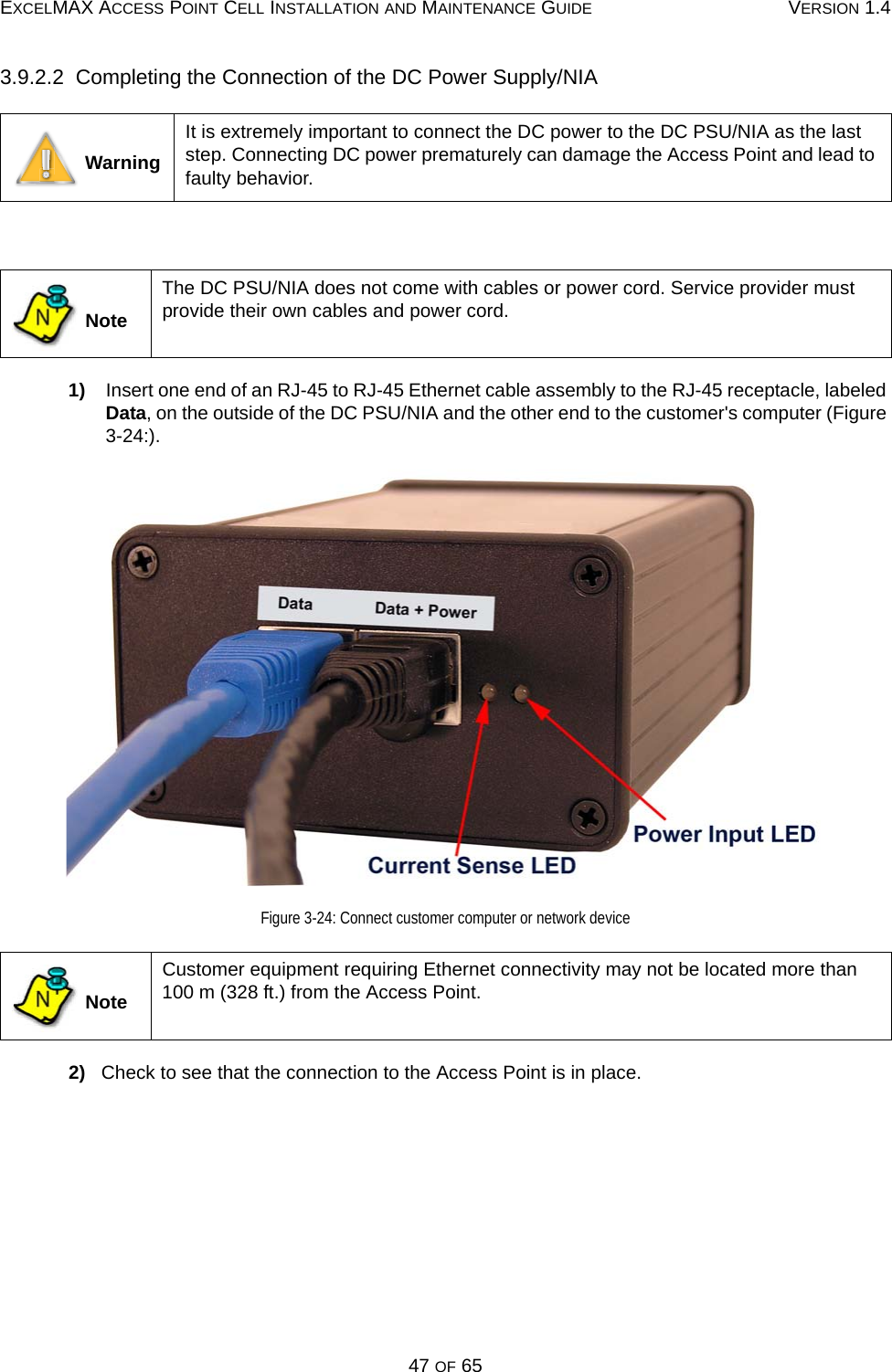 EXCELMAX ACCESS POINT CELL INSTALLATION AND MAINTENANCE GUIDE VERSION 1.447 OF 653.9.2.2  Completing the Connection of the DC Power Supply/NIA 1)    Insert one end of an RJ-45 to RJ-45 Ethernet cable assembly to the RJ-45 receptacle, labeled Data, on the outside of the DC PSU/NIA and the other end to the customer&apos;s computer (Figure 3-24:).Figure 3-24: Connect customer computer or network device2)   Check to see that the connection to the Access Point is in place. WarningIt is extremely important to connect the DC power to the DC PSU/NIA as the last step. Connecting DC power prematurely can damage the Access Point and lead to faulty behavior.  NoteThe DC PSU/NIA does not come with cables or power cord. Service provider must provide their own cables and power cord. NoteCustomer equipment requiring Ethernet connectivity may not be located more than 100 m (328 ft.) from the Access Point.NN