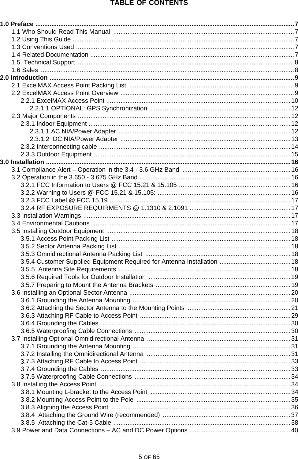 TABLE OF CONTENTS5 OF 651.0 Preface ..................................................................................................................................................71.1 Who Should Read This Manual  ......................................................................................................71.2 Using This Guide .............................................................................................................................71.3 Conventions Used ...........................................................................................................................71.4 Related Documentation ...................................................................................................................71.5  Technical Support  ..........................................................................................................................81.6 Sales  ...............................................................................................................................................82.0 Introduction ..........................................................................................................................................92.1 ExcelMAX Access Point Packing List  .............................................................................................92.2 ExcelMAX Access Point Overview ..................................................................................................92.2.1 ExcelMAX Access Point ........................................................................................................102.2.1.1 OPTIONAL: GPS Synchronization  ...............................................................................122.3 Major Components ........................................................................................................................122.3.1 Indoor Equipment ..................................................................................................................122.3.1.1 AC NIA/Power Adapter .................................................................................................122.3.1.2  DC NIA/Power Adapter ................................................................................................132.3.2 Interconnecting cable ............................................................................................................142.3.3 Outdoor Equipment ...............................................................................................................153.0 Installation ..........................................................................................................................................163.1 Compliance Alert – Operation in the 3.4 - 3.6 GHz Band  .............................................................163.2 Operation in the 3.650 - 3.675 GHz Band .....................................................................................163.2.1 FCC Information to Users @ FCC 15.21 &amp; 15.105 ...............................................................163.2.2 Warning to Users @ FCC 15.21 &amp; 15.105: ...........................................................................163.2.3 FCC Label @ FCC 15.19 ......................................................................................................173.2.4 RF EXPOSURE REQUIRMENTS @ 1.1310 &amp; 2.1091 .........................................................173.3 Installation Warnings .....................................................................................................................173.4 Environmental Cautions ................................................................................................................173.5 Installing Outdoor Equipment ........................................................................................................183.5.1 Access Point Packing List .....................................................................................................183.5.2 Sector Antenna Packing List .................................................................................................183.5.3 Omnidirectional Antenna Packing List  ..................................................................................183.5.4 Customer Supplied Equipment Required for Antenna Installation ........................................183.5.5  Antenna Site Requirements .................................................................................................183.5.6 Required Tools for Outdoor Installation  ................................................................................193.5.7 Preparing to Mount the Antenna Brackets ............................................................................193.6 Installing an Optional Sector Antenna ...........................................................................................203.6.1 Grounding the Antenna Mounting .........................................................................................203.6.2 Attaching the Sector Antenna to the Mounting Points  ..........................................................213.6.3 Attaching RF Cable to Access Point .....................................................................................293.6.4 Grounding the Cables ...........................................................................................................303.6.5 Waterproofing Cable Connections ........................................................................................303.7 Installing Optional Omnidirectional Antenna  .................................................................................313.7.1 Grounding the Antenna Mounting .........................................................................................313.7.2 Installing the Omnidirectional Antenna  .................................................................................313.7.3 Attaching RF Cable to Access Point .....................................................................................333.7.4 Grounding the Cables ...........................................................................................................333.7.5 Waterproofing Cable Connections ........................................................................................343.8 Installing the Access Point  ............................................................................................................343.8.1 Mounting L-bracket to the Access Point  ...............................................................................343.8.2 Mounting Access Point to the Pole  .......................................................................................353.8.3 Aligning the Access Point  .....................................................................................................363.8.4  Attaching the Ground Wire (recommended)  ........................................................................373.8.5  Attaching the Cat-5 Cable ....................................................................................................383.9 Power and Data Connections – AC and DC Power Options .........................................................40