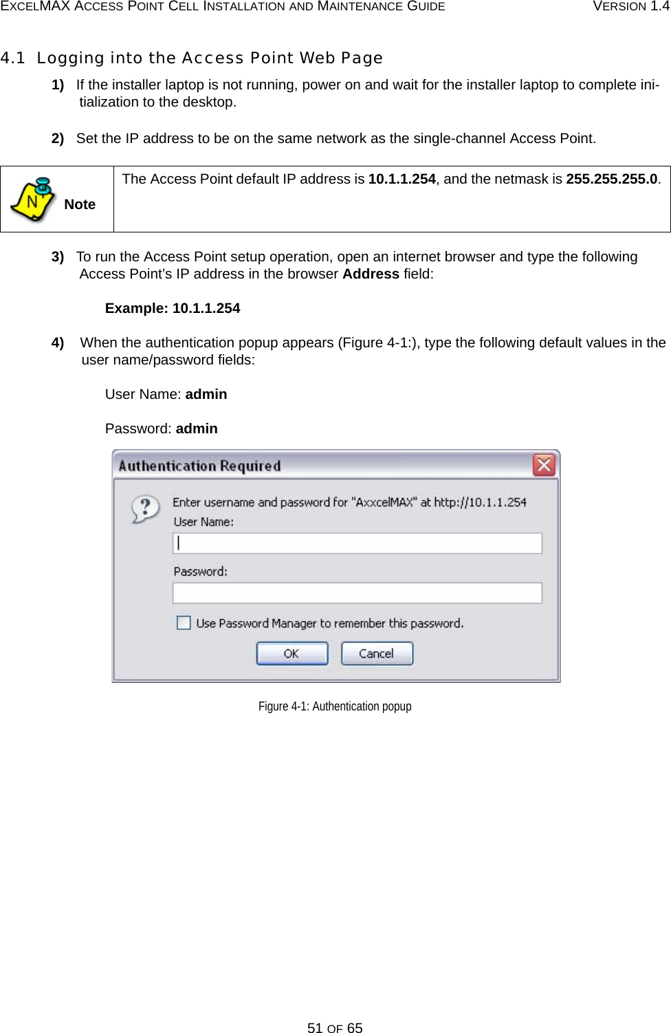 EXCELMAX ACCESS POINT CELL INSTALLATION AND MAINTENANCE GUIDE VERSION 1.451 OF 654.1  Logging into the Access Point Web Page1)   If the installer laptop is not running, power on and wait for the installer laptop to complete ini-tialization to the desktop.2)   Set the IP address to be on the same network as the single-channel Access Point. 3)   To run the Access Point setup operation, open an internet browser and type the following Access Point’s IP address in the browser Address field:Example: 10.1.1.2544)    When the authentication popup appears (Figure 4-1:), type the following default values in the user name/password fields: User Name: adminPassword: adminFigure 4-1: Authentication popup NoteThe Access Point default IP address is 10.1.1.254, and the netmask is 255.255.255.0.N