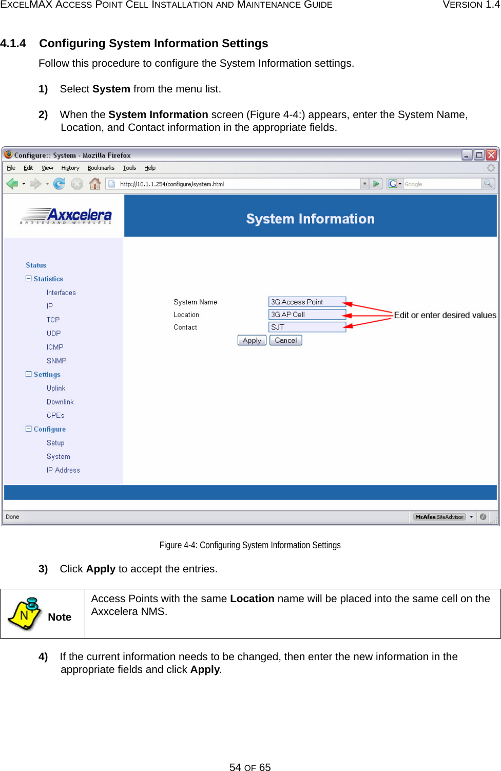 EXCELMAX ACCESS POINT CELL INSTALLATION AND MAINTENANCE GUIDE VERSION 1.454 OF 654.1.4    Configuring System Information SettingsFollow this procedure to configure the System Information settings.1)    Select System from the menu list.2)    When the System Information screen (Figure 4-4:) appears, enter the System Name, Location, and Contact information in the appropriate fields.Figure 4-4: Configuring System Information Settings3)    Click Apply to accept the entries.4)    If the current information needs to be changed, then enter the new information in the appropriate fields and click Apply. NoteAccess Points with the same Location name will be placed into the same cell on the Axxcelera NMS.N