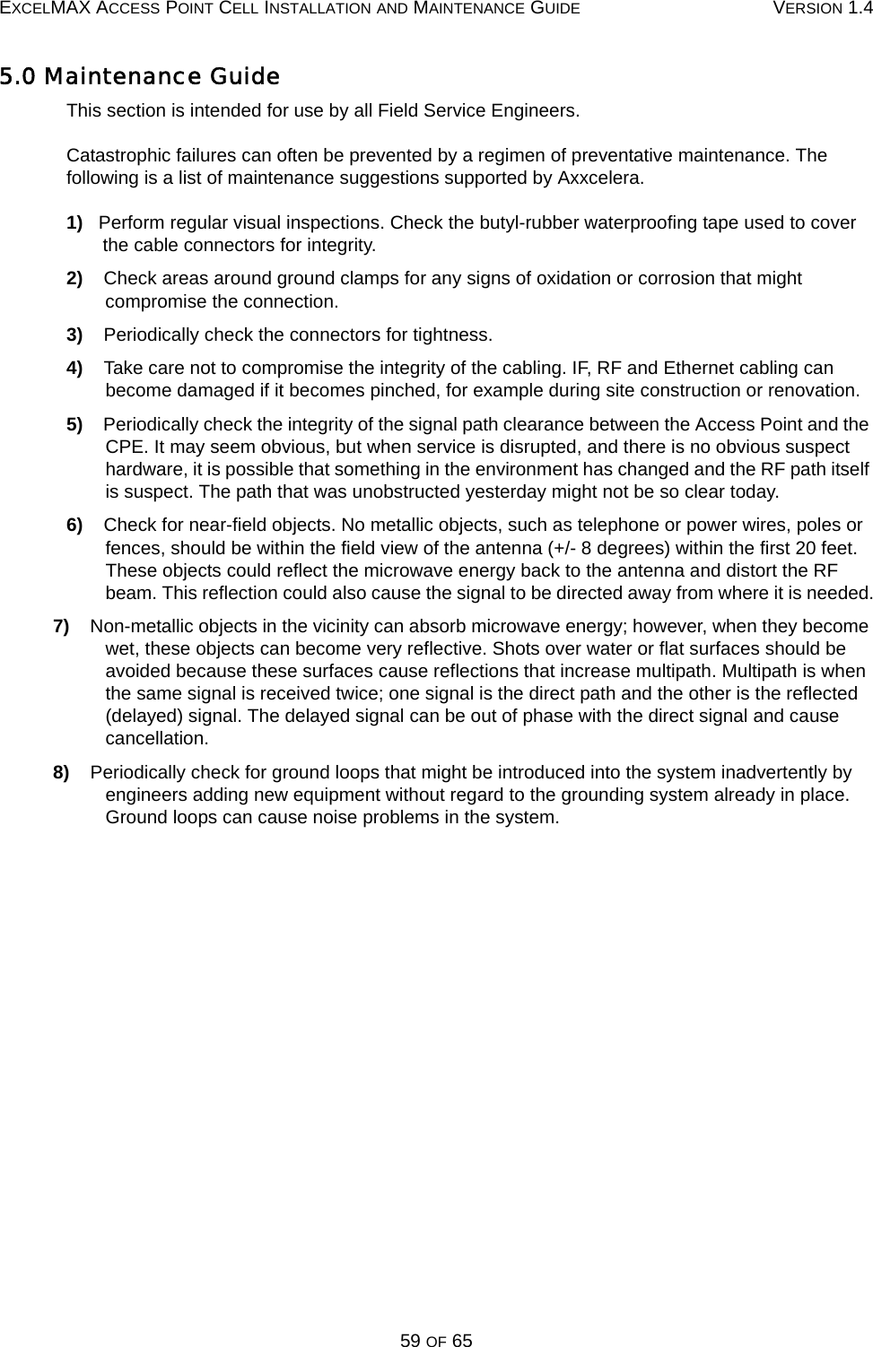 EXCELMAX ACCESS POINT CELL INSTALLATION AND MAINTENANCE GUIDE VERSION 1.459 OF 655.0 Maintenance GuideThis section is intended for use by all Field Service Engineers.Catastrophic failures can often be prevented by a regimen of preventative maintenance. The following is a list of maintenance suggestions supported by Axxcelera.1)   Perform regular visual inspections. Check the butyl-rubber waterproofing tape used to cover the cable connectors for integrity.2)    Check areas around ground clamps for any signs of oxidation or corrosion that might compromise the connection.3)    Periodically check the connectors for tightness. 4)    Take care not to compromise the integrity of the cabling. IF, RF and Ethernet cabling can become damaged if it becomes pinched, for example during site construction or renovation.5)    Periodically check the integrity of the signal path clearance between the Access Point and the CPE. It may seem obvious, but when service is disrupted, and there is no obvious suspect hardware, it is possible that something in the environment has changed and the RF path itself is suspect. The path that was unobstructed yesterday might not be so clear today.6)    Check for near-field objects. No metallic objects, such as telephone or power wires, poles or fences, should be within the field view of the antenna (+/- 8 degrees) within the first 20 feet. These objects could reflect the microwave energy back to the antenna and distort the RF beam. This reflection could also cause the signal to be directed away from where it is needed.7)    Non-metallic objects in the vicinity can absorb microwave energy; however, when they become wet, these objects can become very reflective. Shots over water or flat surfaces should be avoided because these surfaces cause reflections that increase multipath. Multipath is when the same signal is received twice; one signal is the direct path and the other is the reflected (delayed) signal. The delayed signal can be out of phase with the direct signal and cause cancellation.8)    Periodically check for ground loops that might be introduced into the system inadvertently by engineers adding new equipment without regard to the grounding system already in place. Ground loops can cause noise problems in the system. 