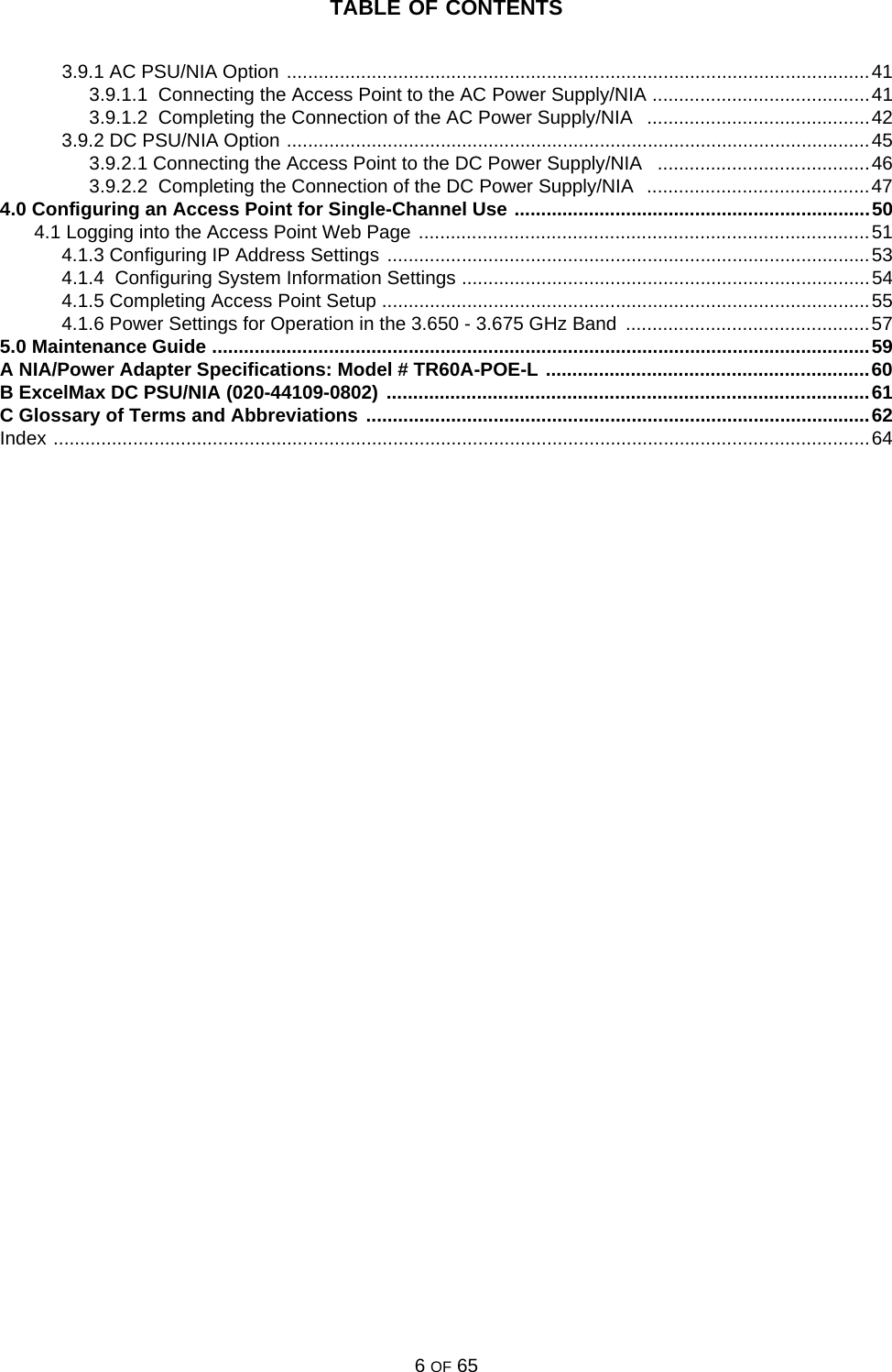 TABLE OF CONTENTS6 OF 653.9.1 AC PSU/NIA Option ..............................................................................................................413.9.1.1  Connecting the Access Point to the AC Power Supply/NIA .........................................413.9.1.2  Completing the Connection of the AC Power Supply/NIA   ..........................................423.9.2 DC PSU/NIA Option ..............................................................................................................453.9.2.1 Connecting the Access Point to the DC Power Supply/NIA   ........................................463.9.2.2  Completing the Connection of the DC Power Supply/NIA  ..........................................474.0 Configuring an Access Point for Single-Channel Use ...................................................................504.1 Logging into the Access Point Web Page .....................................................................................514.1.3 Configuring IP Address Settings ...........................................................................................534.1.4  Configuring System Information Settings .............................................................................544.1.5 Completing Access Point Setup ............................................................................................554.1.6 Power Settings for Operation in the 3.650 - 3.675 GHz Band  ..............................................575.0 Maintenance Guide ............................................................................................................................59A NIA/Power Adapter Specifications: Model # TR60A-POE-L .............................................................60B ExcelMax DC PSU/NIA (020-44109-0802) ...........................................................................................61C Glossary of Terms and Abbreviations ...............................................................................................62Index ..........................................................................................................................................................64