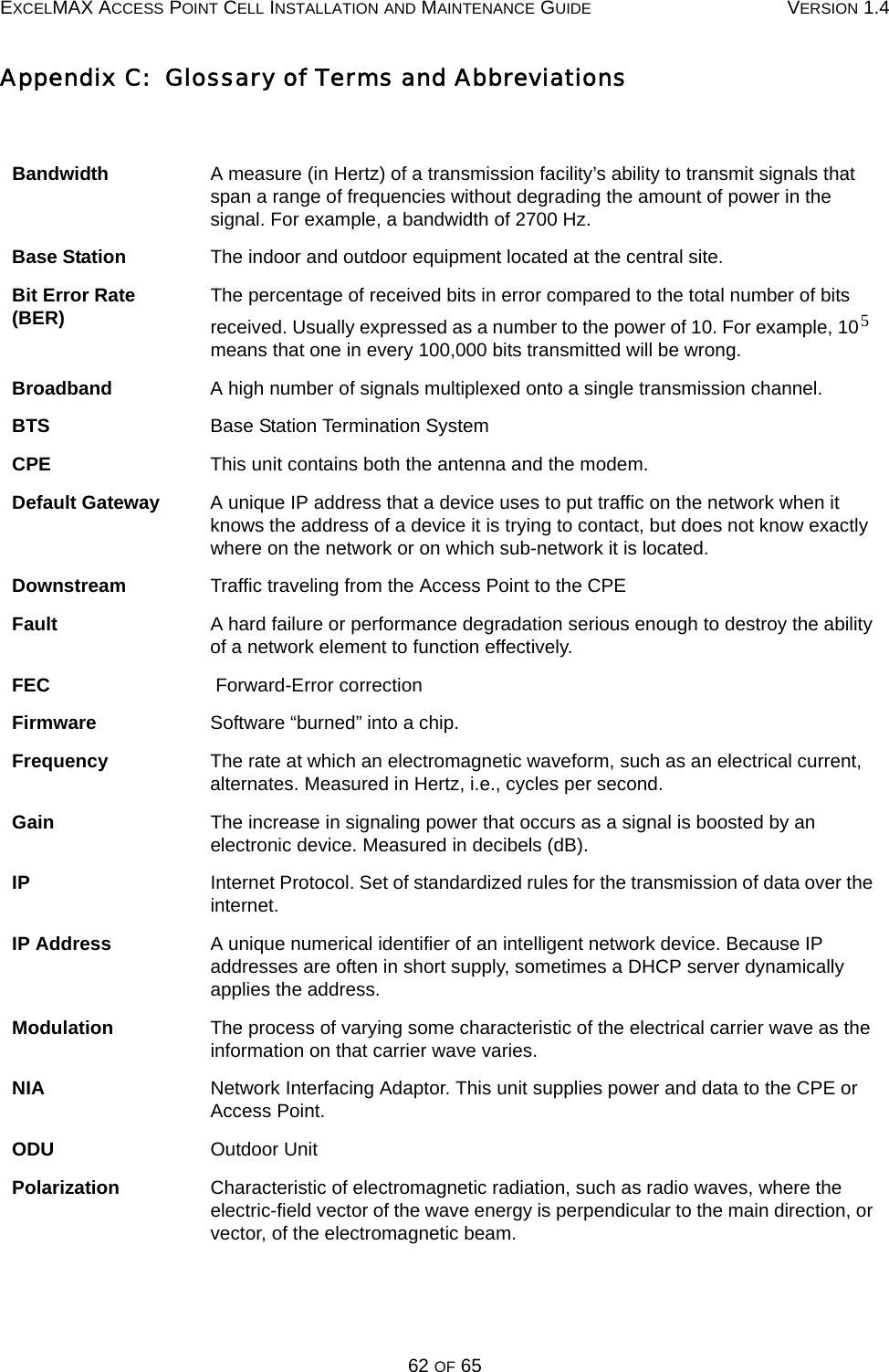 EXCELMAX ACCESS POINT CELL INSTALLATION AND MAINTENANCE GUIDE VERSION 1.462 OF 65Appendix C:  Glossary of Terms and AbbreviationsBandwidth A measure (in Hertz) of a transmission facility’s ability to transmit signals that span a range of frequencies without degrading the amount of power in the signal. For example, a bandwidth of 2700 Hz.Base Station The indoor and outdoor equipment located at the central site.Bit Error Rate (BER) The percentage of received bits in error compared to the total number of bits received. Usually expressed as a number to the power of 10. For example, 10  means that one in every 100,000 bits transmitted will be wrong.Broadband A high number of signals multiplexed onto a single transmission channel.BTS Base Station Termination SystemCPE This unit contains both the antenna and the modem.Default Gateway A unique IP address that a device uses to put traffic on the network when it knows the address of a device it is trying to contact, but does not know exactly where on the network or on which sub-network it is located.Downstream Traffic traveling from the Access Point to the CPEFault A hard failure or performance degradation serious enough to destroy the ability of a network element to function effectively.FEC  Forward-Error correctionFirmware Software “burned” into a chip.Frequency The rate at which an electromagnetic waveform, such as an electrical current, alternates. Measured in Hertz, i.e., cycles per second.Gain The increase in signaling power that occurs as a signal is boosted by an electronic device. Measured in decibels (dB).IP Internet Protocol. Set of standardized rules for the transmission of data over the internet.IP Address A unique numerical identifier of an intelligent network device. Because IP addresses are often in short supply, sometimes a DHCP server dynamically applies the address.Modulation The process of varying some characteristic of the electrical carrier wave as the information on that carrier wave varies.NIA Network Interfacing Adaptor. This unit supplies power and data to the CPE or Access Point.ODU Outdoor UnitPolarization Characteristic of electromagnetic radiation, such as radio waves, where the electric-field vector of the wave energy is perpendicular to the main direction, or vector, of the electromagnetic beam.5