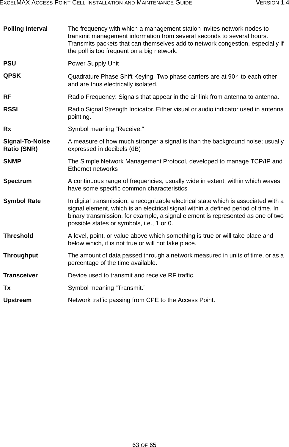 EXCELMAX ACCESS POINT CELL INSTALLATION AND MAINTENANCE GUIDE VERSION 1.463 OF 65Polling Interval The frequency with which a management station invites network nodes to transmit management information from several seconds to several hours. Transmits packets that can themselves add to network congestion, especially if the poll is too frequent on a big network.PSU Power Supply UnitQPSK Quadrature Phase Shift Keying. Two phase carriers are at 90  to each other and are thus electrically isolated.RF Radio Frequency: Signals that appear in the air link from antenna to antenna.RSSI Radio Signal Strength Indicator. Either visual or audio indicator used in antenna pointing.Rx Symbol meaning “Receive.”Signal-To-Noise Ratio (SNR) A measure of how much stronger a signal is than the background noise; usually expressed in decibels (dB)SNMP The Simple Network Management Protocol, developed to manage TCP/IP and Ethernet networksSpectrum A continuous range of frequencies, usually wide in extent, within which waves have some specific common characteristicsSymbol Rate In digital transmission, a recognizable electrical state which is associated with a signal element, which is an electrical signal within a defined period of time. In binary transmission, for example, a signal element is represented as one of two possible states or symbols, i.e., 1 or 0.Threshold A level, point, or value above which something is true or will take place and below which, it is not true or will not take place.Throughput The amount of data passed through a network measured in units of time, or as a percentage of the time available.Transceiver Device used to transmit and receive RF traffic.Tx Symbol meaning “Transmit.”Upstream Network traffic passing from CPE to the Access Point.°