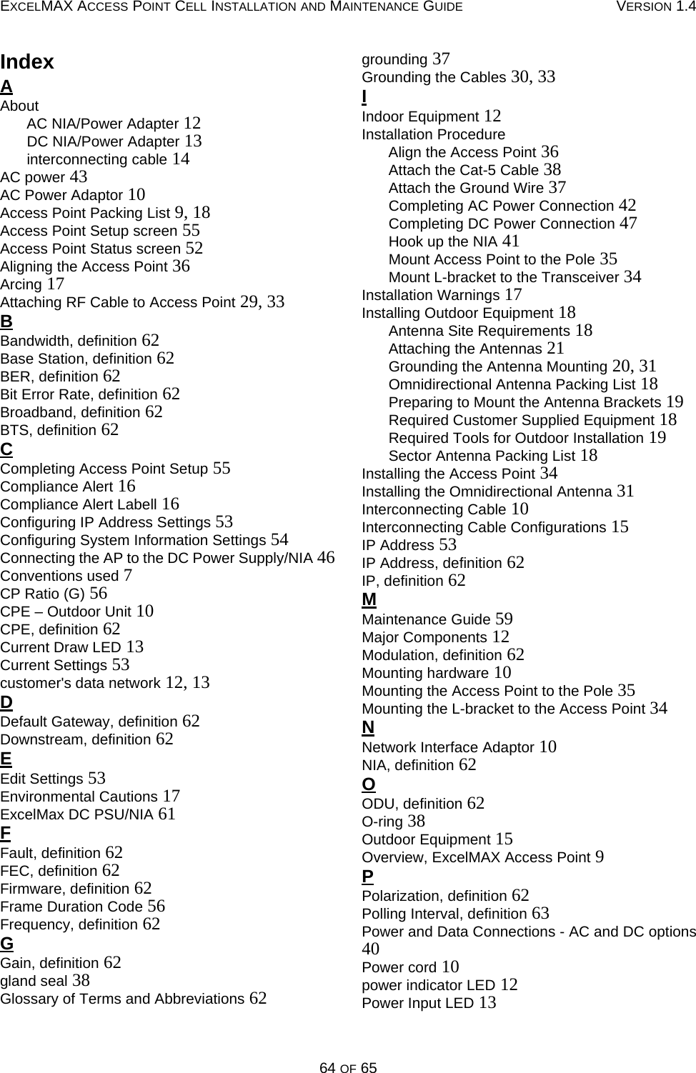 EXCELMAX ACCESS POINT CELL INSTALLATION AND MAINTENANCE GUIDE VERSION 1.464 OF 65IndexAAboutAC NIA/Power Adapter 12DC NIA/Power Adapter 13interconnecting cable 14AC power 43AC Power Adaptor 10Access Point Packing List 9, 18Access Point Setup screen 55Access Point Status screen 52Aligning the Access Point 36Arcing 17Attaching RF Cable to Access Point 29, 33BBandwidth, definition 62Base Station, definition 62BER, definition 62Bit Error Rate, definition 62Broadband, definition 62BTS, definition 62CCompleting Access Point Setup 55Compliance Alert 16Compliance Alert Labell 16Configuring IP Address Settings 53Configuring System Information Settings 54Connecting the AP to the DC Power Supply/NIA 46Conventions used 7CP Ratio (G) 56CPE – Outdoor Unit 10CPE, definition 62Current Draw LED 13Current Settings 53customer&apos;s data network 12, 13DDefault Gateway, definition 62Downstream, definition 62EEdit Settings 53Environmental Cautions 17ExcelMax DC PSU/NIA 61FFault, definition 62FEC, definition 62Firmware, definition 62Frame Duration Code 56Frequency, definition 62GGain, definition 62gland seal 38Glossary of Terms and Abbreviations 62grounding 37Grounding the Cables 30, 33IIndoor Equipment 12Installation ProcedureAlign the Access Point 36Attach the Cat-5 Cable 38Attach the Ground Wire 37Completing AC Power Connection 42Completing DC Power Connection 47Hook up the NIA 41Mount Access Point to the Pole 35Mount L-bracket to the Transceiver 34Installation Warnings 17Installing Outdoor Equipment 18Antenna Site Requirements 18Attaching the Antennas 21Grounding the Antenna Mounting 20, 31Omnidirectional Antenna Packing List 18Preparing to Mount the Antenna Brackets 19Required Customer Supplied Equipment 18Required Tools for Outdoor Installation 19Sector Antenna Packing List 18Installing the Access Point 34Installing the Omnidirectional Antenna 31Interconnecting Cable 10Interconnecting Cable Configurations 15IP Address 53IP Address, definition 62IP, definition 62MMaintenance Guide 59Major Components 12Modulation, definition 62Mounting hardware 10Mounting the Access Point to the Pole 35Mounting the L-bracket to the Access Point 34NNetwork Interface Adaptor 10NIA, definition 62OODU, definition 62O-ring 38Outdoor Equipment 15Overview, ExcelMAX Access Point 9PPolarization, definition 62Polling Interval, definition 63Power and Data Connections - AC and DC options40Power cord 10power indicator LED 12Power Input LED 13