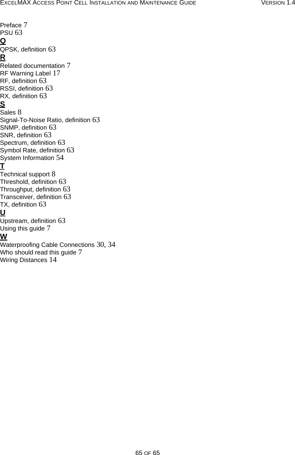 EXCELMAX ACCESS POINT CELL INSTALLATION AND MAINTENANCE GUIDE VERSION 1.465 OF 65Preface 7PSU 63QQPSK, definition 63RRelated documentation 7RF Warning Label 17RF, definition 63RSSI, definition 63RX, definition 63SSales 8Signal-To-Noise Ratio, definition 63SNMP, definition 63SNR, definition 63Spectrum, definition 63Symbol Rate, definition 63System Information 54TTechnical support 8Threshold, definition 63Throughput, definition 63Transceiver, definition 63TX, definition 63UUpstream, definition 63Using this guide 7WWaterproofing Cable Connections 30, 34Who should read this guide 7Wiring Distances 14