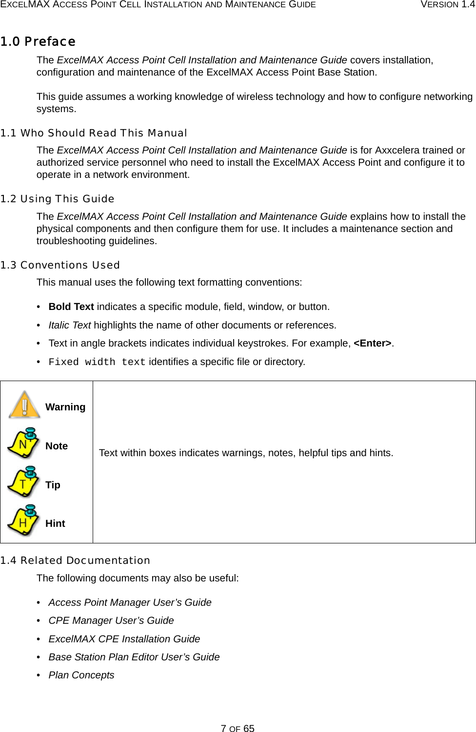 EXCELMAX ACCESS POINT CELL INSTALLATION AND MAINTENANCE GUIDE VERSION 1.47 OF 651.0 PrefaceThe ExcelMAX Access Point Cell Installation and Maintenance Guide covers installation, configuration and maintenance of the ExcelMAX Access Point Base Station.This guide assumes a working knowledge of wireless technology and how to configure networking systems.1.1 Who Should Read This ManualThe ExcelMAX Access Point Cell Installation and Maintenance Guide is for Axxcelera trained or authorized service personnel who need to install the ExcelMAX Access Point and configure it to operate in a network environment.1.2 Using This GuideThe ExcelMAX Access Point Cell Installation and Maintenance Guide explains how to install the physical components and then configure them for use. It includes a maintenance section and troubleshooting guidelines.1.3 Conventions UsedThis manual uses the following text formatting conventions:•   Bold Text indicates a specific module, field, window, or button.•   Italic Text highlights the name of other documents or references.•   Text in angle brackets indicates individual keystrokes. For example, &lt;Enter&gt;.•   Fixed width text identifies a specific file or directory.1.4 Related DocumentationThe following documents may also be useful:•   Access Point Manager User’s Guide•   CPE Manager User’s Guide•   ExcelMAX CPE Installation Guide•   Base Station Plan Editor User’s Guide•   Plan Concepts Warning Note Tip HintText within boxes indicates warnings, notes, helpful tips and hints.NTH