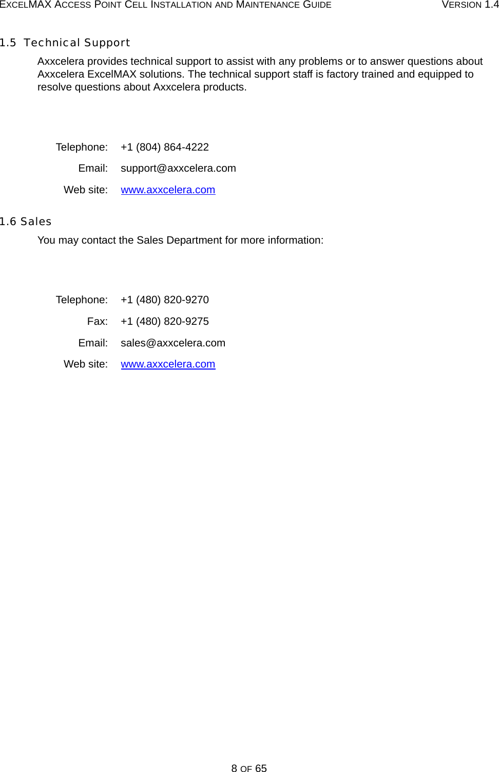 EXCELMAX ACCESS POINT CELL INSTALLATION AND MAINTENANCE GUIDE VERSION 1.48 OF 651.5  Technical SupportAxxcelera provides technical support to assist with any problems or to answer questions about Axxcelera ExcelMAX solutions. The technical support staff is factory trained and equipped to resolve questions about Axxcelera products.1.6 SalesYou may contact the Sales Department for more information:Telephone: +1 (804) 864-4222Email: support@axxcelera.comWeb site: www.axxcelera.comTelephone: +1 (480) 820-9270Fax: +1 (480) 820-9275Email: sales@axxcelera.com Web site: www.axxcelera.com