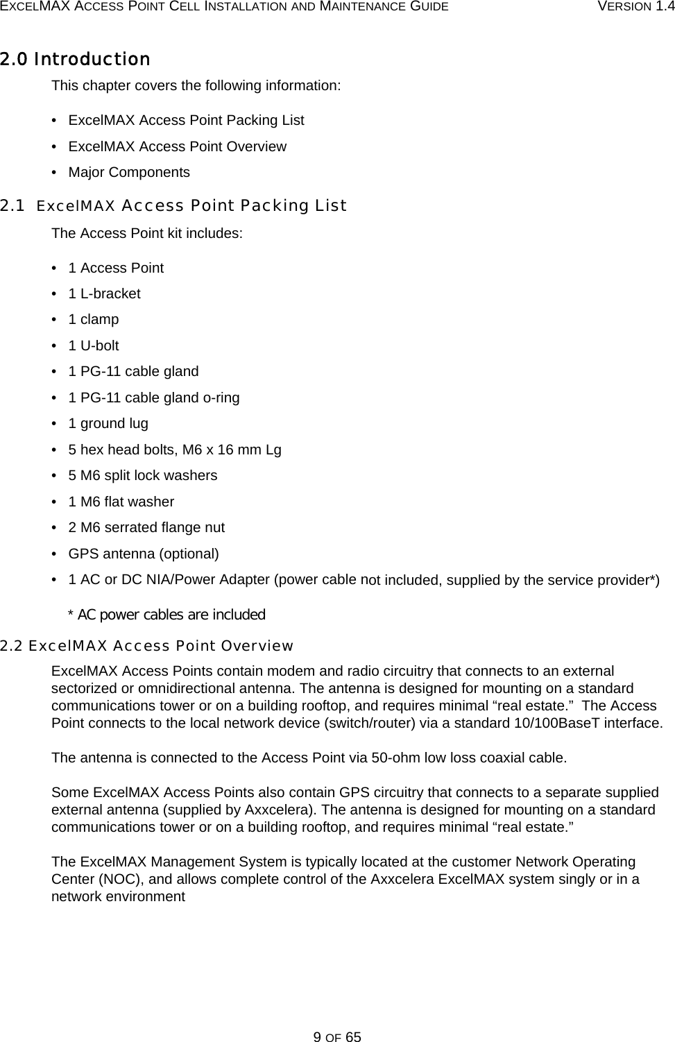 EXCELMAX ACCESS POINT CELL INSTALLATION AND MAINTENANCE GUIDE VERSION 1.49 OF 652.0 IntroductionThis chapter covers the following information:•   ExcelMAX Access Point Packing List•   ExcelMAX Access Point Overview•   Major Components2.1  ExcelMAX Access Point Packing ListThe Access Point kit includes:•   1 Access Point•   1 L-bracket•   1 clamp•   1 U-bolt•   1 PG-11 cable gland•   1 PG-11 cable gland o-ring•   1 ground lug•   5 hex head bolts, M6 x 16 mm Lg•   5 M6 split lock washers•   1 M6 flat washer•   2 M6 serrated flange nut•   GPS antenna (optional)•   1 AC or DC NIA/Power Adapter (power cable not included, supplied by the service provider*)  * AC power cables are included 2.2 ExcelMAX Access Point OverviewExcelMAX Access Points contain modem and radio circuitry that connects to an external sectorized or omnidirectional antenna. The antenna is designed for mounting on a standard communications tower or on a building rooftop, and requires minimal “real estate.”  The Access Point connects to the local network device (switch/router) via a standard 10/100BaseT interface.The antenna is connected to the Access Point via 50-ohm low loss coaxial cable. Some ExcelMAX Access Points also contain GPS circuitry that connects to a separate supplied external antenna (supplied by Axxcelera). The antenna is designed for mounting on a standard communications tower or on a building rooftop, and requires minimal “real estate.” The ExcelMAX Management System is typically located at the customer Network Operating Center (NOC), and allows complete control of the Axxcelera ExcelMAX system singly or in a network environment