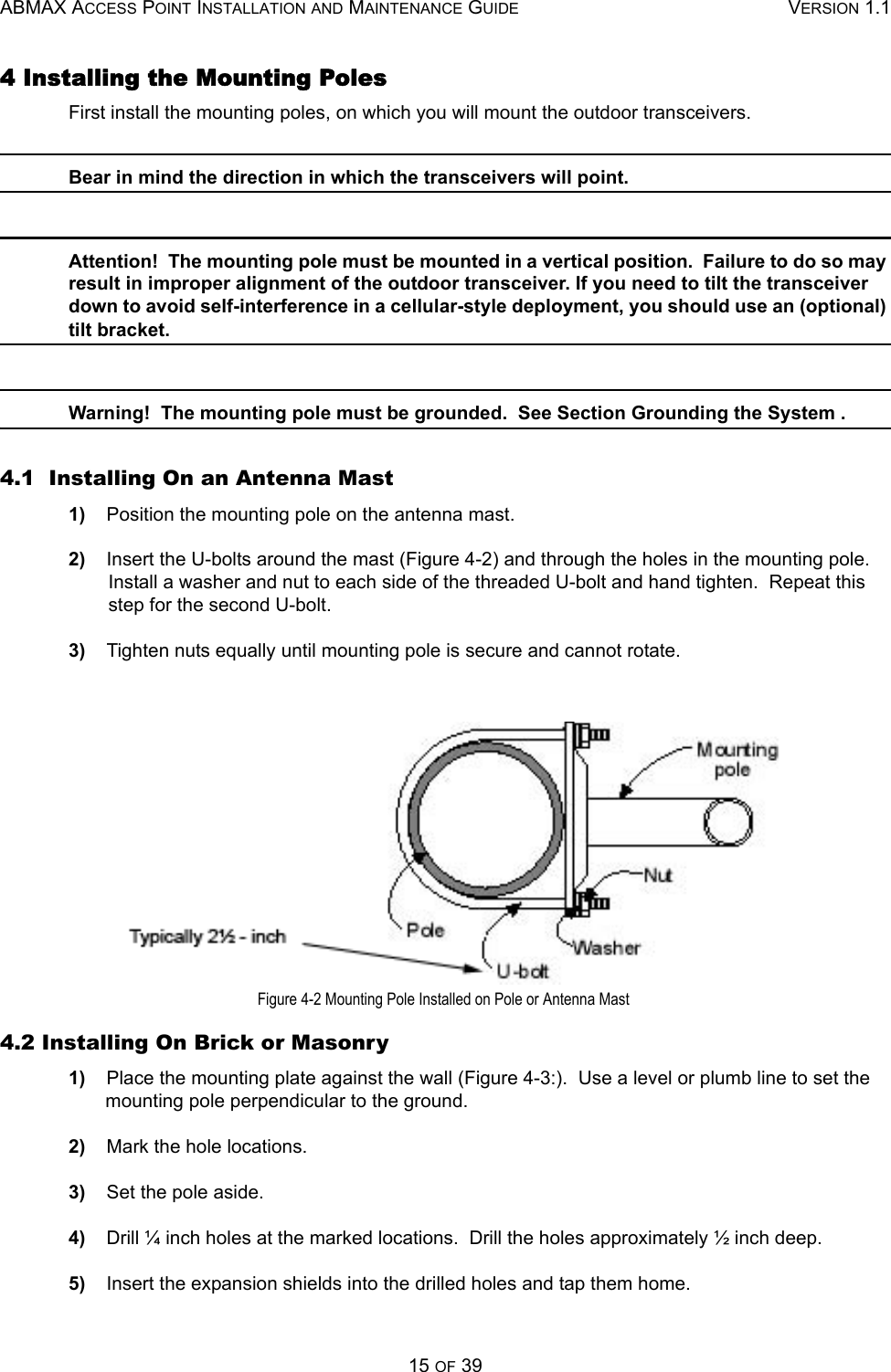 ABMAX ACCESS POINT INSTALLATION AND MAINTENANCE GUIDE VERSION 1.115 OF 394 Installing the Mounting Poles First install the mounting poles, on which you will mount the outdoor transceivers. Bear in mind the direction in which the transceivers will point. Attention!  The mounting pole must be mounted in a vertical position.  Failure to do so may result in improper alignment of the outdoor transceiver. If you need to tilt the transceiver down to avoid self-interference in a cellular-style deployment, you should use an (optional) tilt bracket. Warning!  The mounting pole must be grounded.  See Section Grounding the System . 4.1  Installing On an Antenna Mast 1)    Position the mounting pole on the antenna mast. 2)    Insert the U-bolts around the mast (Figure 4-2) and through the holes in the mounting pole.  Install a washer and nut to each side of the threaded U-bolt and hand tighten.  Repeat this step for the second U-bolt. 3)    Tighten nuts equally until mounting pole is secure and cannot rotate. Figure 4-2 Mounting Pole Installed on Pole or Antenna Mast 4.2 Installing On Brick or Masonry 1)    Place the mounting plate against the wall (Figure 4-3:).  Use a level or plumb line to set the mounting pole perpendicular to the ground. 2)    Mark the hole locations. 3)    Set the pole aside. 4)    Drill ¼ inch holes at the marked locations.  Drill the holes approximately ½ inch deep. 5)    Insert the expansion shields into the drilled holes and tap them home. 