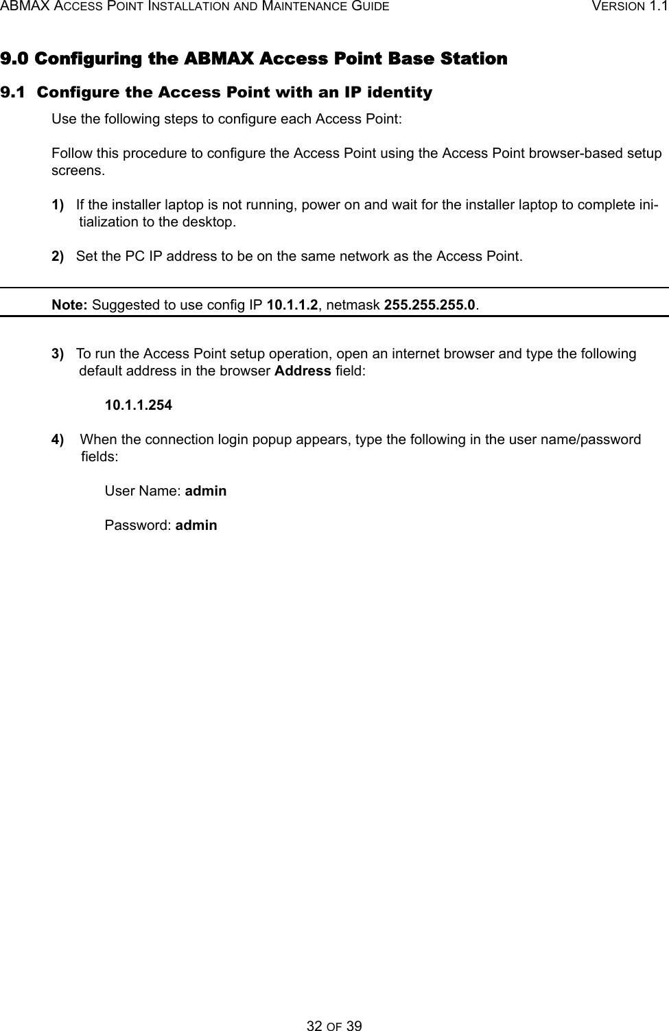 ABMAX ACCESS POINT INSTALLATION AND MAINTENANCE GUIDE VERSION 1.132 OF 399.0 Configuring the ABMAX Access Point Base Station9.1  Configure the Access Point with an IP identityUse the following steps to configure each Access Point:Follow this procedure to configure the Access Point using the Access Point browser-based setup screens. 1)   If the installer laptop is not running, power on and wait for the installer laptop to complete ini-tialization to the desktop.2)   Set the PC IP address to be on the same network as the Access Point. Note: Suggested to use config IP 10.1.1.2, netmask 255.255.255.0.3)   To run the Access Point setup operation, open an internet browser and type the following default address in the browser Address field:10.1.1.2544)    When the connection login popup appears, type the following in the user name/password fields: User Name: adminPassword: admin