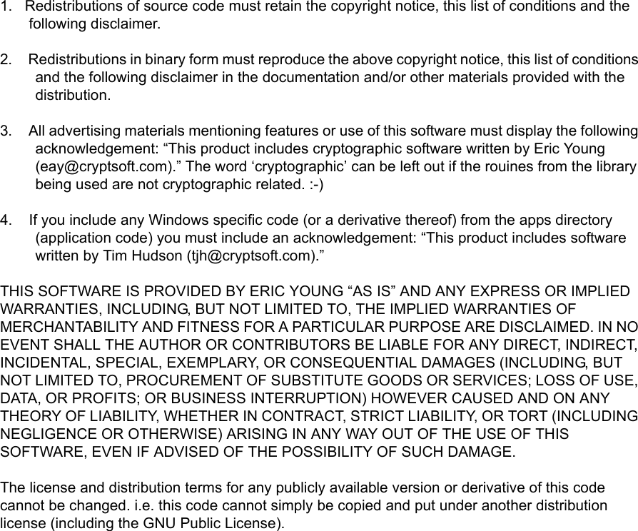 1.   Redistributions of source code must retain the copyright notice, this list of conditions and the following disclaimer.2.    Redistributions in binary form must reproduce the above copyright notice, this list of conditions and the following disclaimer in the documentation and/or other materials provided with the distribution.3.    All advertising materials mentioning features or use of this software must display the following acknowledgement: “This product includes cryptographic software written by Eric Young (eay@cryptsoft.com).” The word ‘cryptographic’ can be left out if the rouines from the library being used are not cryptographic related. :-)4.    If you include any Windows specific code (or a derivative thereof) from the apps directory (application code) you must include an acknowledgement: “This product includes software written by Tim Hudson (tjh@cryptsoft.com).”THIS SOFTWARE IS PROVIDED BY ERIC YOUNG “AS IS” AND ANY EXPRESS OR IMPLIED WARRANTIES, INCLUDING, BUT NOT LIMITED TO, THE IMPLIED WARRANTIES OF MERCHANTABILITY AND FITNESS FOR A PARTICULAR PURPOSE ARE DISCLAIMED. IN NO EVENT SHALL THE AUTHOR OR CONTRIBUTORS BE LIABLE FOR ANY DIRECT, INDIRECT, INCIDENTAL, SPECIAL, EXEMPLARY, OR CONSEQUENTIAL DAMAGES (INCLUDING, BUT NOT LIMITED TO, PROCUREMENT OF SUBSTITUTE GOODS OR SERVICES; LOSS OF USE, DATA, OR PROFITS; OR BUSINESS INTERRUPTION) HOWEVER CAUSED AND ON ANY THEORY OF LIABILITY, WHETHER IN CONTRACT, STRICT LIABILITY, OR TORT (INCLUDING NEGLIGENCE OR OTHERWISE) ARISING IN ANY WAY OUT OF THE USE OF THIS SOFTWARE, EVEN IF ADVISED OF THE POSSIBILITY OF SUCH DAMAGE.The license and distribution terms for any publicly available version or derivative of this code cannot be changed. i.e. this code cannot simply be copied and put under another distribution license (including the GNU Public License).