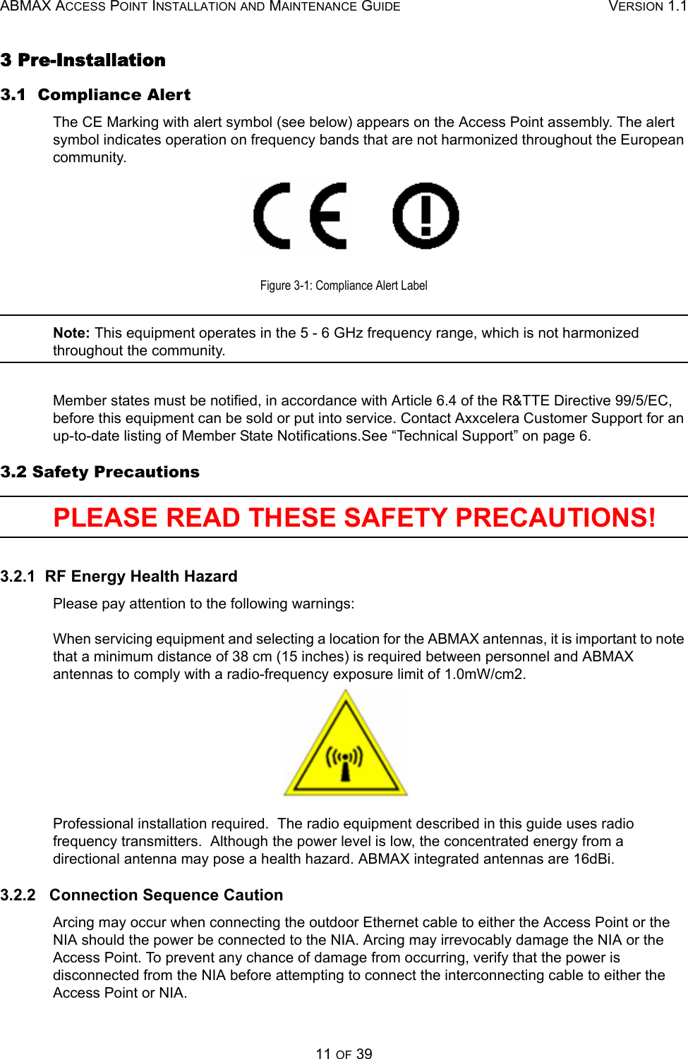 ABMAX ACCESS POINT INSTALLATION AND MAINTENANCE GUIDE VERSION 1.111 OF 393 Pre-Installation 3.1  Compliance AlertThe CE Marking with alert symbol (see below) appears on the Access Point assembly. The alert symbol indicates operation on frequency bands that are not harmonized throughout the European community.Figure 3-1: Compliance Alert LabelNote: This equipment operates in the 5 - 6 GHz frequency range, which is not harmonized throughout the community.Member states must be notified, in accordance with Article 6.4 of the R&amp;TTE Directive 99/5/EC, before this equipment can be sold or put into service. Contact Axxcelera Customer Support for an up-to-date listing of Member State Notifications.See “Technical Support” on page 6.3.2 Safety PrecautionsPLEASE READ THESE SAFETY PRECAUTIONS! 3.2.1  RF Energy Health HazardPlease pay attention to the following warnings:When servicing equipment and selecting a location for the ABMAX antennas, it is important to note that a minimum distance of 38 cm (15 inches) is required between personnel and ABMAX antennas to comply with a radio-frequency exposure limit of 1.0mW/cm2.Professional installation required.  The radio equipment described in this guide uses radio frequency transmitters.  Although the power level is low, the concentrated energy from a directional antenna may pose a health hazard. ABMAX integrated antennas are 16dBi.3.2.2   Connection Sequence CautionArcing may occur when connecting the outdoor Ethernet cable to either the Access Point or the NIA should the power be connected to the NIA. Arcing may irrevocably damage the NIA or the Access Point. To prevent any chance of damage from occurring, verify that the power is disconnected from the NIA before attempting to connect the interconnecting cable to either the Access Point or NIA.