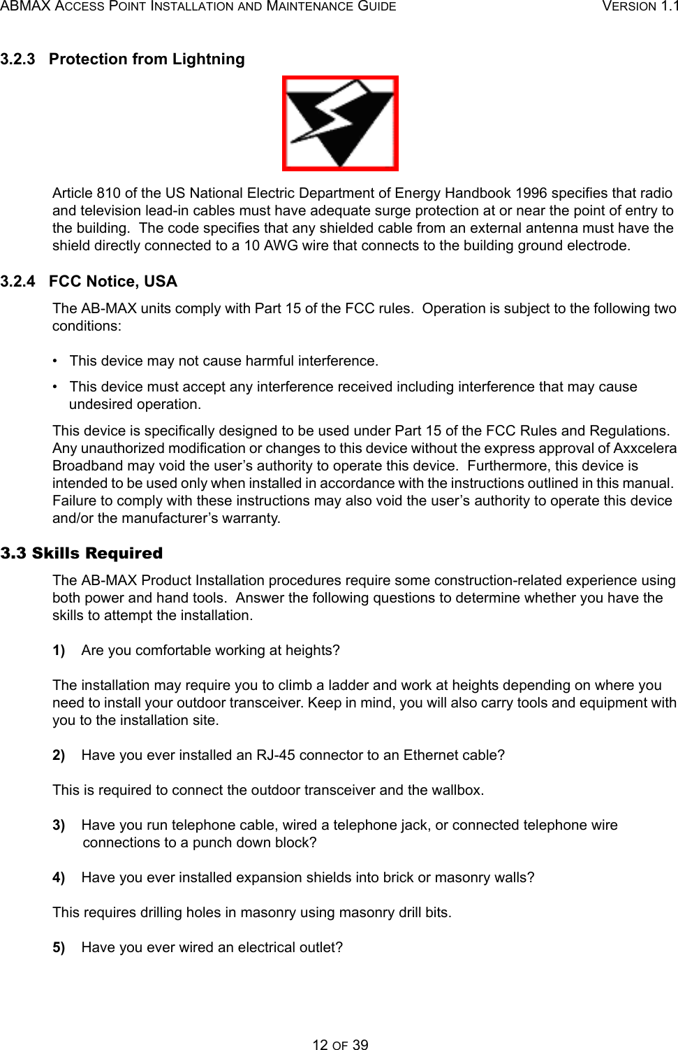 ABMAX ACCESS POINT INSTALLATION AND MAINTENANCE GUIDE VERSION 1.112 OF 393.2.3   Protection from LightningArticle 810 of the US National Electric Department of Energy Handbook 1996 specifies that radio and television lead-in cables must have adequate surge protection at or near the point of entry to the building.  The code specifies that any shielded cable from an external antenna must have the shield directly connected to a 10 AWG wire that connects to the building ground electrode. 3.2.4   FCC Notice, USAThe AB-MAX units comply with Part 15 of the FCC rules.  Operation is subject to the following two conditions: •   This device may not cause harmful interference. •   This device must accept any interference received including interference that may cause undesired operation. This device is specifically designed to be used under Part 15 of the FCC Rules and Regulations.  Any unauthorized modification or changes to this device without the express approval of Axxcelera Broadband may void the user’s authority to operate this device.  Furthermore, this device is intended to be used only when installed in accordance with the instructions outlined in this manual.  Failure to comply with these instructions may also void the user’s authority to operate this device and/or the manufacturer’s warranty. 3.3 Skills Required   The AB-MAX Product Installation procedures require some construction-related experience using both power and hand tools.  Answer the following questions to determine whether you have the skills to attempt the installation. 1)    Are you comfortable working at heights? The installation may require you to climb a ladder and work at heights depending on where you need to install your outdoor transceiver. Keep in mind, you will also carry tools and equipment with you to the installation site.2)    Have you ever installed an RJ-45 connector to an Ethernet cable? This is required to connect the outdoor transceiver and the wallbox.3)    Have you run telephone cable, wired a telephone jack, or connected telephone wire connections to a punch down block? 4)    Have you ever installed expansion shields into brick or masonry walls? This requires drilling holes in masonry using masonry drill bits.5)    Have you ever wired an electrical outlet? 