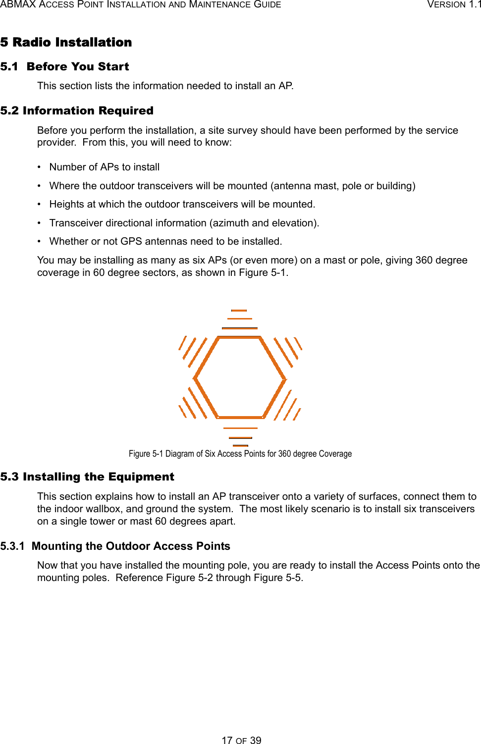 ABMAX ACCESS POINT INSTALLATION AND MAINTENANCE GUIDE VERSION 1.117 OF 395 Radio Installation 5.1  Before You Start This section lists the information needed to install an AP. 5.2 Information Required Before you perform the installation, a site survey should have been performed by the service provider.  From this, you will need to know: •   Number of APs to install •   Where the outdoor transceivers will be mounted (antenna mast, pole or building) •   Heights at which the outdoor transceivers will be mounted. •   Transceiver directional information (azimuth and elevation). •   Whether or not GPS antennas need to be installed. You may be installing as many as six APs (or even more) on a mast or pole, giving 360 degree coverage in 60 degree sectors, as shown in Figure 5-1. Figure 5-1 Diagram of Six Access Points for 360 degree Coverage 5.3 Installing the Equipment This section explains how to install an AP transceiver onto a variety of surfaces, connect them to the indoor wallbox, and ground the system.  The most likely scenario is to install six transceivers on a single tower or mast 60 degrees apart. 5.3.1  Mounting the Outdoor Access Points Now that you have installed the mounting pole, you are ready to install the Access Points onto the mounting poles.  Reference Figure 5-2 through Figure 5-5. 