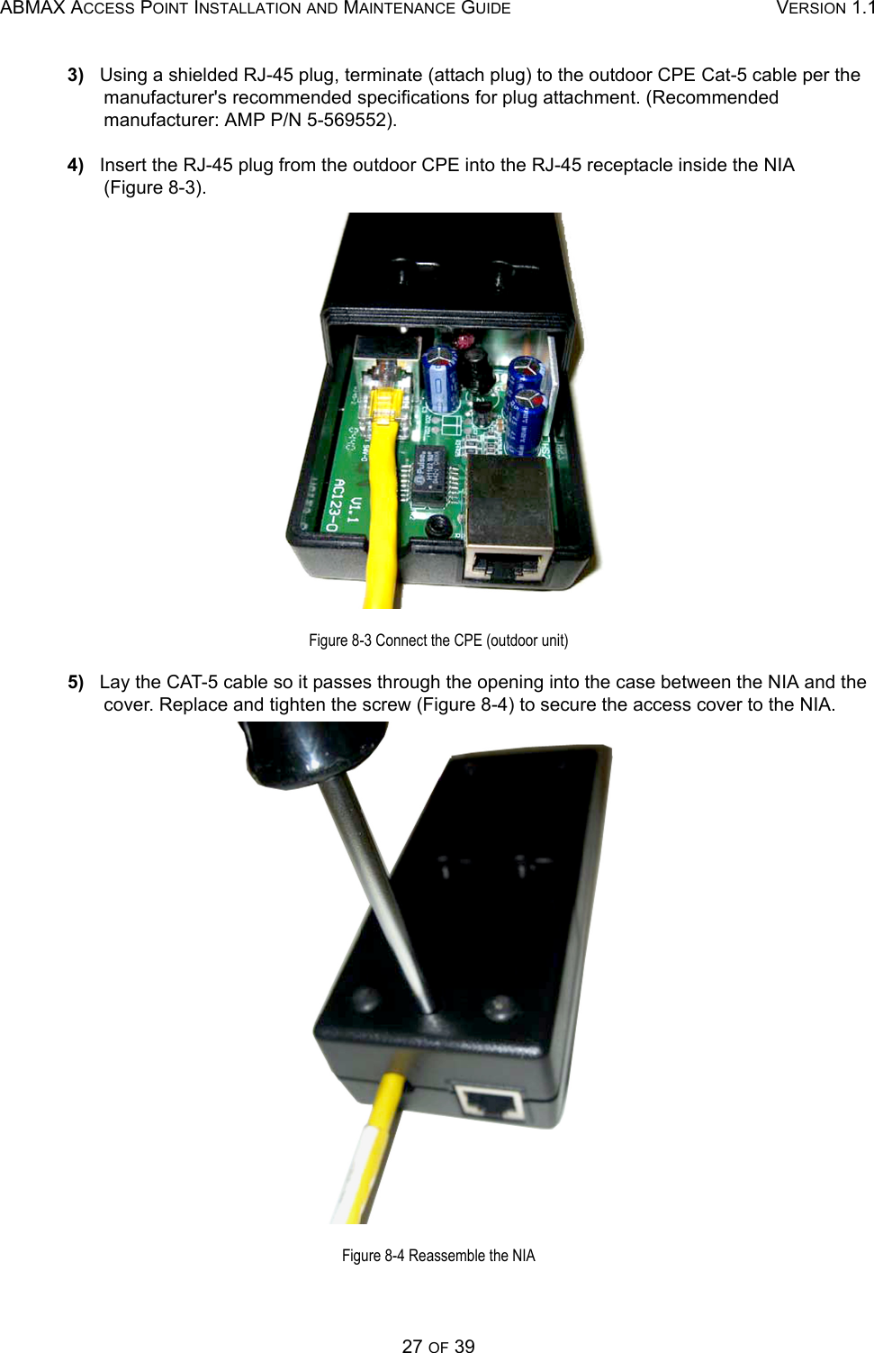 ABMAX ACCESS POINT INSTALLATION AND MAINTENANCE GUIDE VERSION 1.127 OF 393)   Using a shielded RJ-45 plug, terminate (attach plug) to the outdoor CPE Cat-5 cable per the manufacturer&apos;s recommended specifications for plug attachment. (Recommended  manufacturer: AMP P/N 5-569552).4)   Insert the RJ-45 plug from the outdoor CPE into the RJ-45 receptacle inside the NIA       (Figure 8-3).Figure 8-3 Connect the CPE (outdoor unit)5)   Lay the CAT-5 cable so it passes through the opening into the case between the NIA and the cover. Replace and tighten the screw (Figure 8-4) to secure the access cover to the NIA.Figure 8-4 Reassemble the NIA