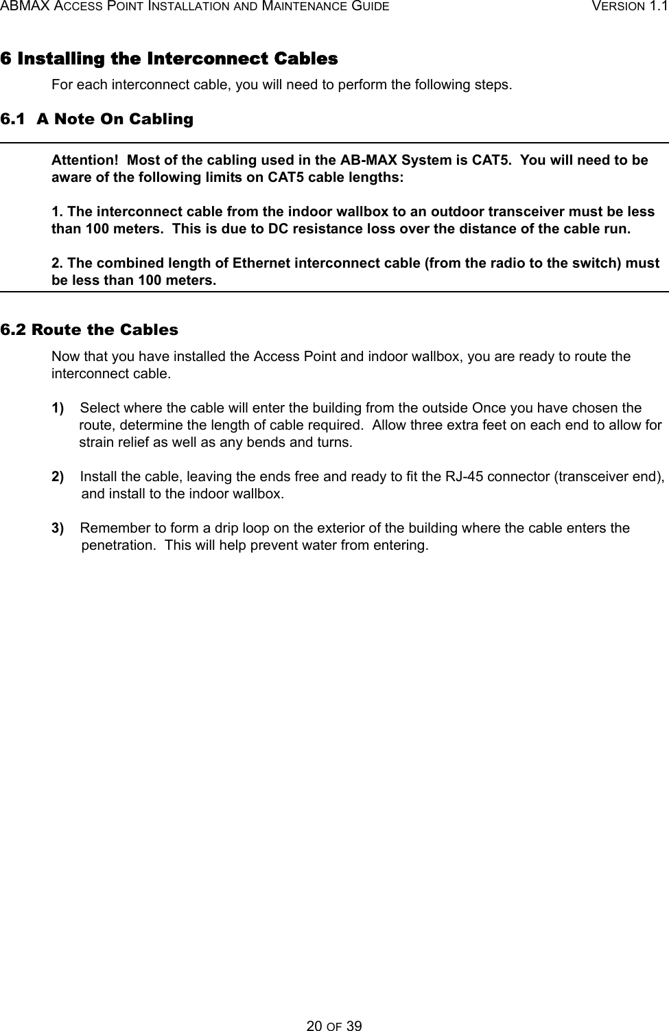 ABMAX ACCESS POINT INSTALLATION AND MAINTENANCE GUIDE VERSION 1.120 OF 396 Installing the Interconnect Cables For each interconnect cable, you will need to perform the following steps. 6.1  A Note On Cabling Attention!  Most of the cabling used in the AB-MAX System is CAT5.  You will need to be aware of the following limits on CAT5 cable lengths: 1. The interconnect cable from the indoor wallbox to an outdoor transceiver must be less than 100 meters.  This is due to DC resistance loss over the distance of the cable run. 2. The combined length of Ethernet interconnect cable (from the radio to the switch) must be less than 100 meters.6.2 Route the Cables Now that you have installed the Access Point and indoor wallbox, you are ready to route the interconnect cable. 1)    Select where the cable will enter the building from the outside Once you have chosen the route, determine the length of cable required.  Allow three extra feet on each end to allow for strain relief as well as any bends and turns. 2)    Install the cable, leaving the ends free and ready to fit the RJ-45 connector (transceiver end), and install to the indoor wallbox. 3)    Remember to form a drip loop on the exterior of the building where the cable enters the penetration.  This will help prevent water from entering. 