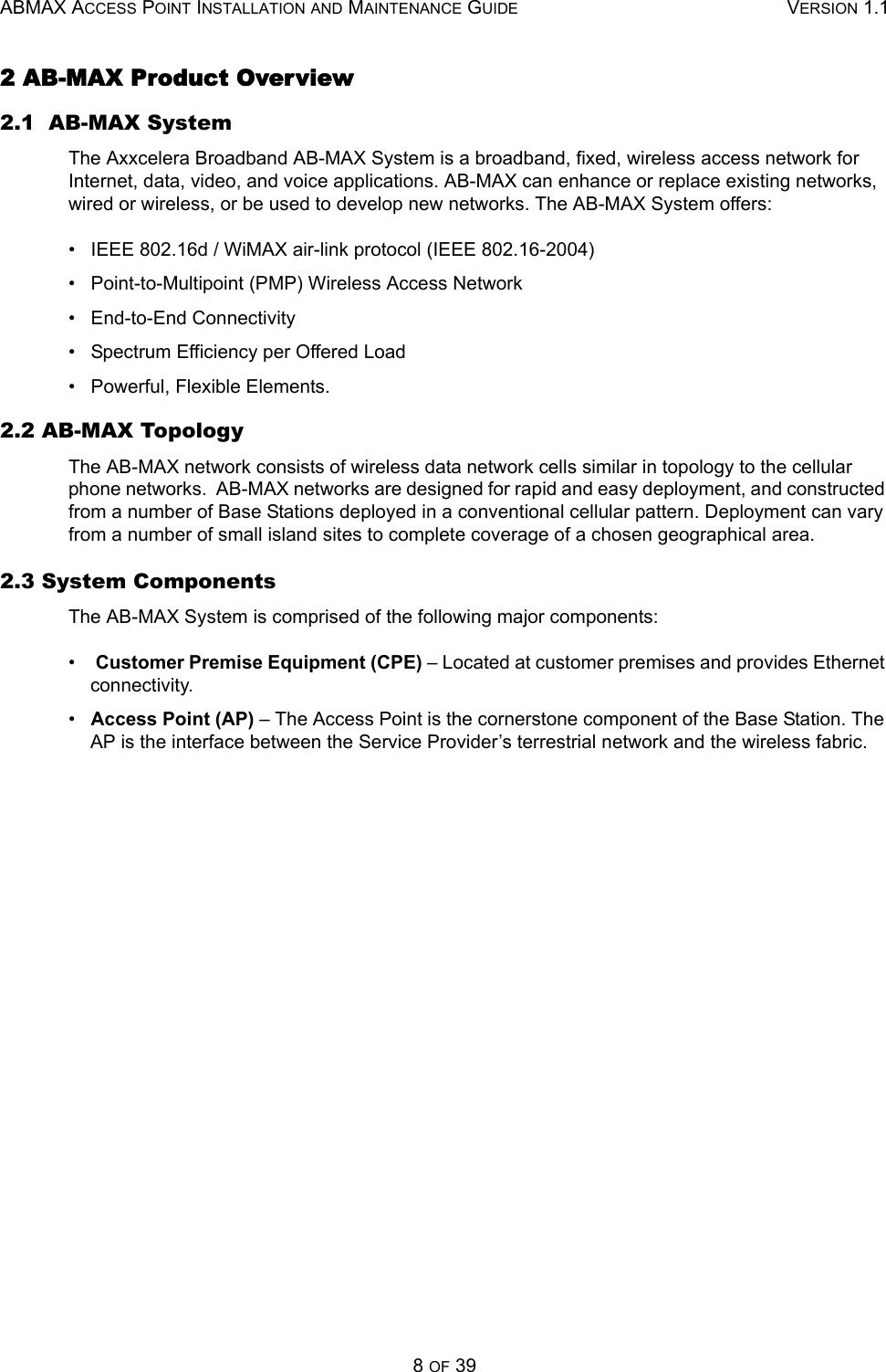 ABMAX ACCESS POINT INSTALLATION AND MAINTENANCE GUIDE VERSION 1.18 OF 392 AB-MAX Product Overview 2.1  AB-MAX System The Axxcelera Broadband AB-MAX System is a broadband, fixed, wireless access network for Internet, data, video, and voice applications. AB-MAX can enhance or replace existing networks, wired or wireless, or be used to develop new networks. The AB-MAX System offers: •   IEEE 802.16d / WiMAX air-link protocol (IEEE 802.16-2004) •   Point-to-Multipoint (PMP) Wireless Access Network •   End-to-End Connectivity •   Spectrum Efficiency per Offered Load •   Powerful, Flexible Elements. 2.2 AB-MAX Topology The AB-MAX network consists of wireless data network cells similar in topology to the cellular phone networks.  AB-MAX networks are designed for rapid and easy deployment, and constructed from a number of Base Stations deployed in a conventional cellular pattern. Deployment can vary from a number of small island sites to complete coverage of a chosen geographical area.  2.3 System Components The AB-MAX System is comprised of the following major components: •    Customer Premise Equipment (CPE) – Located at customer premises and provides Ethernet connectivity. •   Access Point (AP) – The Access Point is the cornerstone component of the Base Station. The AP is the interface between the Service Provider’s terrestrial network and the wireless fabric.   