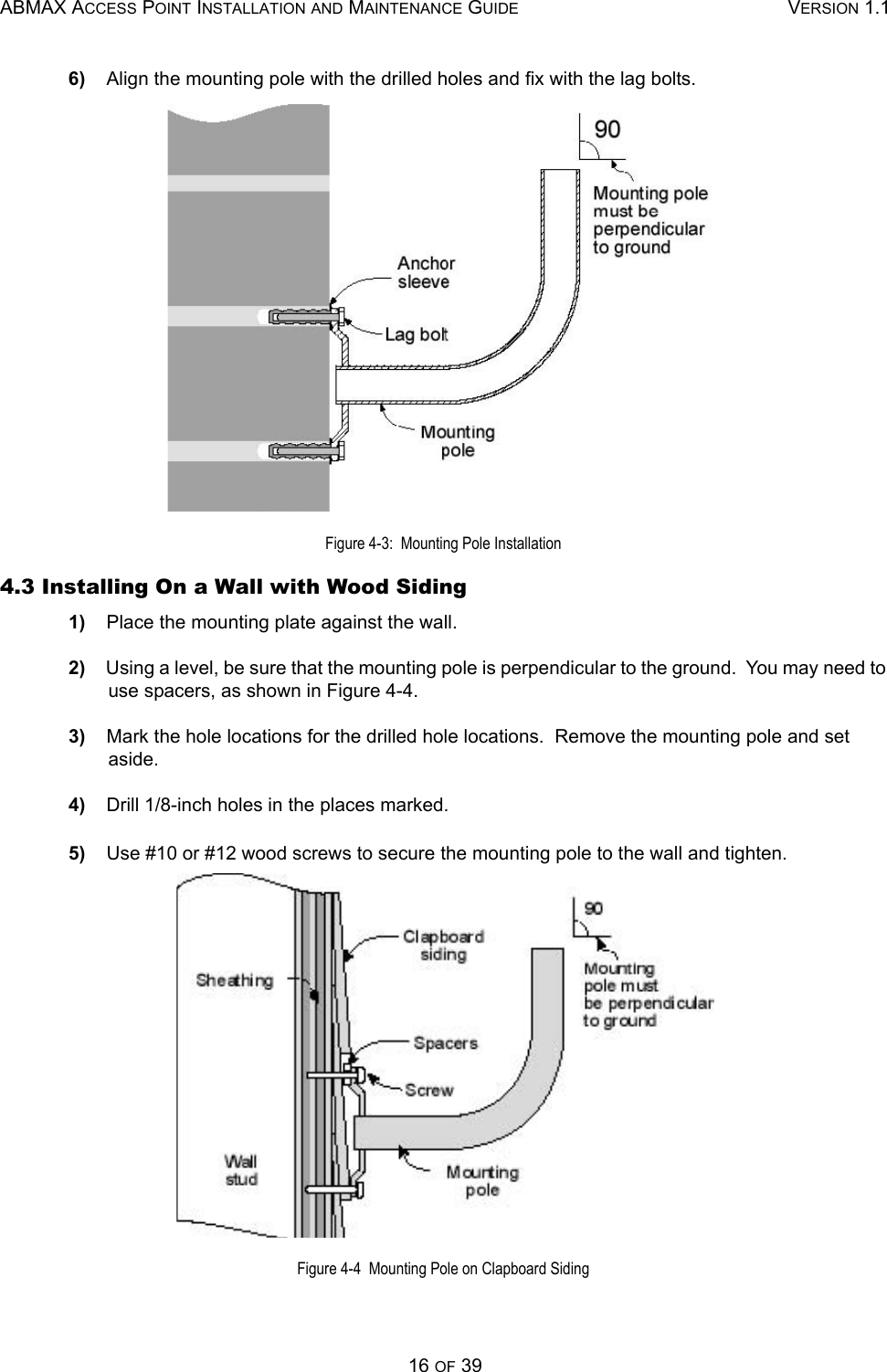 ABMAX ACCESS POINT INSTALLATION AND MAINTENANCE GUIDE VERSION 1.116 OF 396)    Align the mounting pole with the drilled holes and fix with the lag bolts. Figure 4-3:  Mounting Pole Installation 4.3 Installing On a Wall with Wood Siding 1)    Place the mounting plate against the wall. 2)    Using a level, be sure that the mounting pole is perpendicular to the ground.  You may need to use spacers, as shown in Figure 4-4. 3)    Mark the hole locations for the drilled hole locations.  Remove the mounting pole and set aside. 4)    Drill 1/8-inch holes in the places marked. 5)    Use #10 or #12 wood screws to secure the mounting pole to the wall and tighten.  Figure 4-4  Mounting Pole on Clapboard Siding 