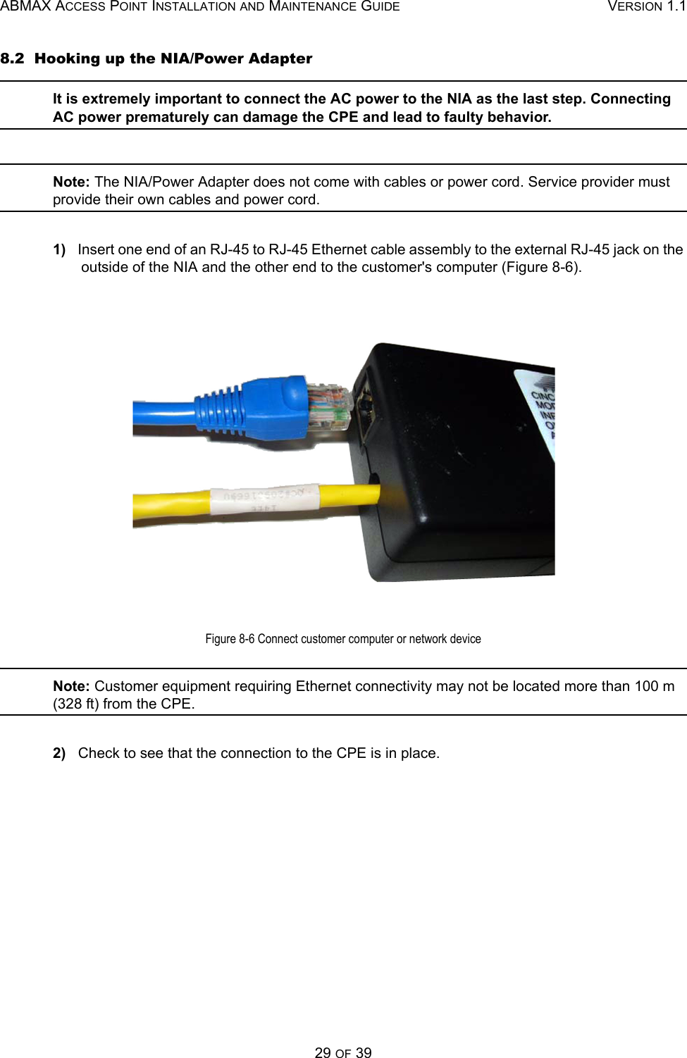 ABMAX ACCESS POINT INSTALLATION AND MAINTENANCE GUIDE VERSION 1.129 OF 398.2  Hooking up the NIA/Power AdapterIt is extremely important to connect the AC power to the NIA as the last step. Connecting AC power prematurely can damage the CPE and lead to faulty behavior.  Note: The NIA/Power Adapter does not come with cables or power cord. Service provider must provide their own cables and power cord.1)   Insert one end of an RJ-45 to RJ-45 Ethernet cable assembly to the external RJ-45 jack on the outside of the NIA and the other end to the customer&apos;s computer (Figure 8-6).Figure 8-6 Connect customer computer or network deviceNote: Customer equipment requiring Ethernet connectivity may not be located more than 100 m (328 ft) from the CPE.2)   Check to see that the connection to the CPE is in place. 