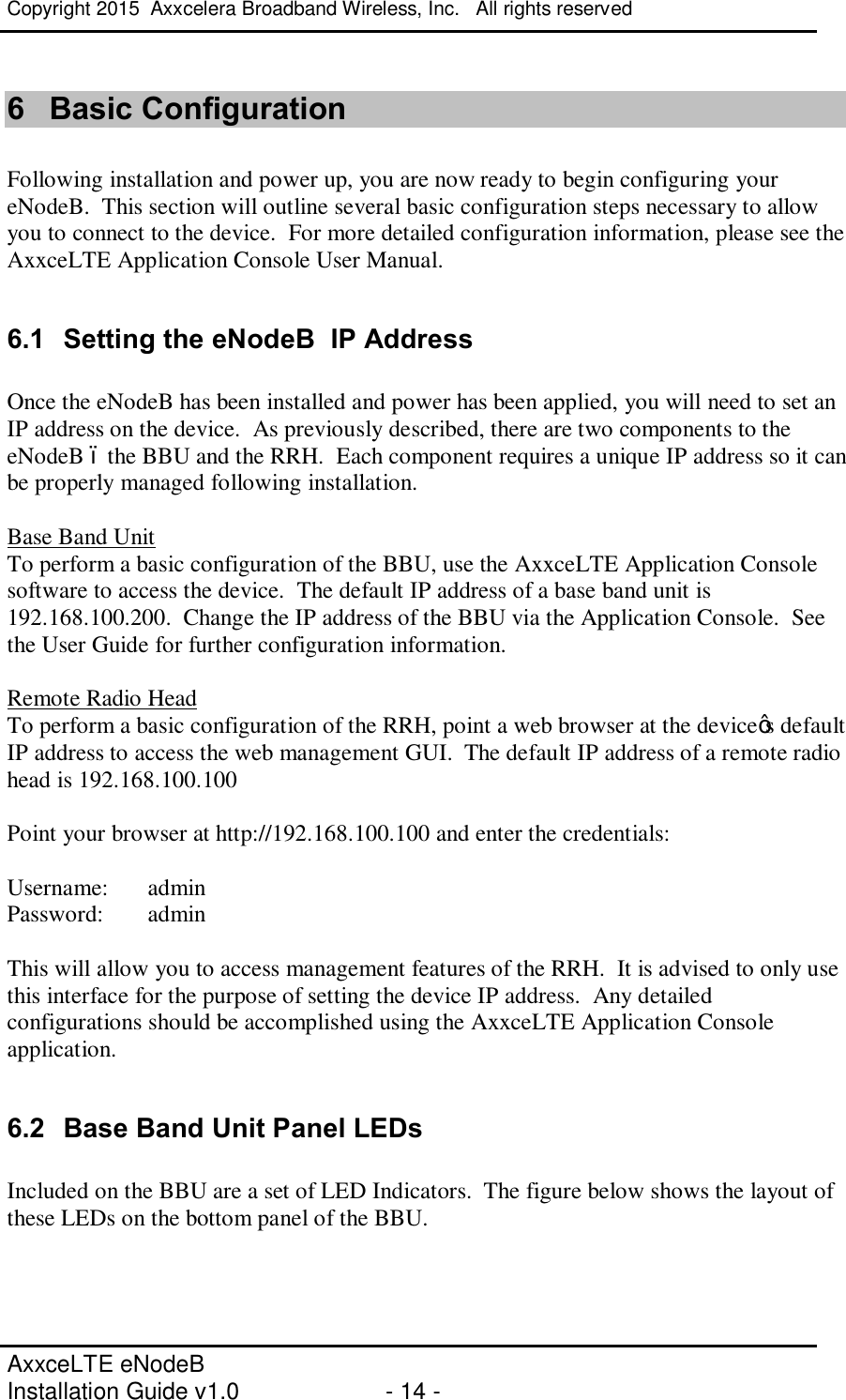 Copyright 2015  Axxcelera Broadband Wireless, Inc.   All rights reserved   AxxceLTE eNodeB  Installation Guide v1.0  - 14 -     6  Basic Configuration  Following installation and power up, you are now ready to begin configuring your eNodeB.  This section will outline several basic configuration steps necessary to allow you to connect to the device.  For more detailed configuration information, please see the AxxceLTE Application Console User Manual.  6.1  Setting the eNodeB  IP Address  Once the eNodeB has been installed and power has been applied, you will need to set an IP address on the device.  As previously described, there are two components to the eNodeB – the BBU and the RRH.  Each component requires a unique IP address so it can be properly managed following installation.  Base Band Unit To perform a basic configuration of the BBU, use the AxxceLTE Application Console software to access the device.  The default IP address of a base band unit is  192.168.100.200.  Change the IP address of the BBU via the Application Console.  See the User Guide for further configuration information.  Remote Radio Head To perform a basic configuration of the RRH, point a web browser at the device’s default IP address to access the web management GUI.  The default IP address of a remote radio head is 192.168.100.100  Point your browser at http://192.168.100.100 and enter the credentials:  Username:  admin Password:  admin  This will allow you to access management features of the RRH.  It is advised to only use this interface for the purpose of setting the device IP address.  Any detailed configurations should be accomplished using the AxxceLTE Application Console application.  6.2  Base Band Unit Panel LEDs  Included on the BBU are a set of LED Indicators.  The figure below shows the layout of these LEDs on the bottom panel of the BBU.  