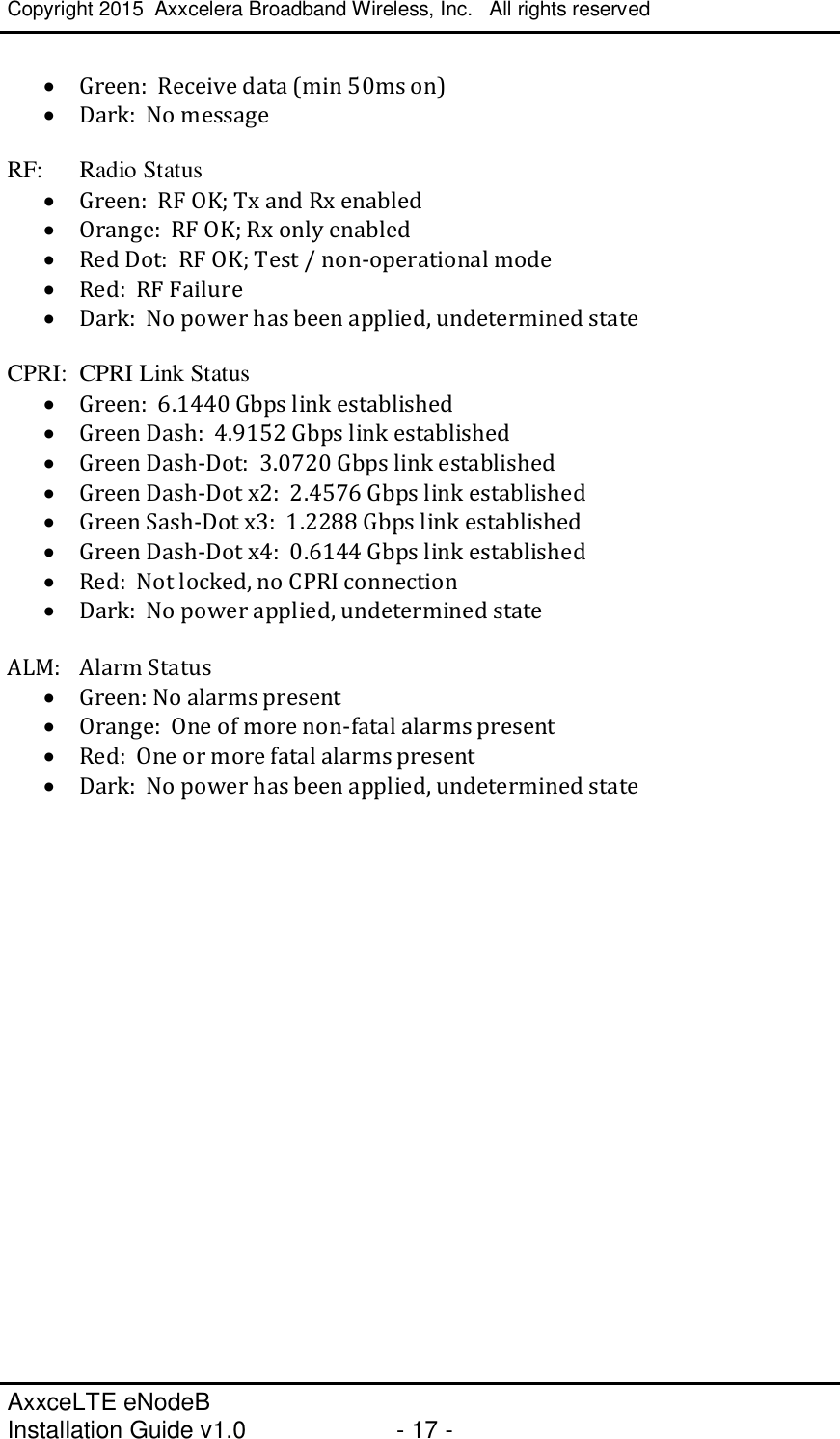 Copyright 2015  Axxcelera Broadband Wireless, Inc.   All rights reserved   AxxceLTE eNodeB  Installation Guide v1.0  - 17 -     · Green:  Receive data (min 50ms on) · Dark:  No message  RF:  Radio Status · Green:  RF OK; Tx and Rx enabled · Orange:  RF OK; Rx only enabled · Red Dot:  RF OK; Test / non-operational mode · Red:  RF Failure · Dark:  No power has been applied, undetermined state  CPRI:  CPRI Link Status · Green:  6.1440 Gbps link established · Green Dash:  4.9152 Gbps link established · Green Dash-Dot:  3.0720 Gbps link established · Green Dash-Dot x2:  2.4576 Gbps link established · Green Sash-Dot x3:  1.2288 Gbps link established · Green Dash-Dot x4:  0.6144 Gbps link established · Red:  Not locked, no CPRI connection · Dark:  No power applied, undetermined state  ALM:  Alarm Status · Green: No alarms present · Orange:  One of more non-fatal alarms present · Red:  One or more fatal alarms present · Dark:  No power has been applied, undetermined state  