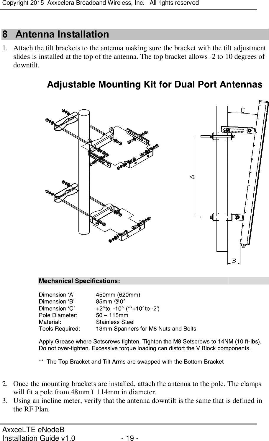 Copyright 2015  Axxcelera Broadband Wireless, Inc.   All rights reserved   AxxceLTE eNodeB  Installation Guide v1.0  - 19 -     8  Antenna Installation 1. Attach the tilt brackets to the antenna making sure the bracket with the tilt adjustment slides is installed at the top of the antenna. The top bracket allows -2 to 10 degrees of downtilt.    2. Once the mounting brackets are installed, attach the antenna to the pole. The clamps will fit a pole from 48mm – 114mm in diameter.  3. Using an incline meter, verify that the antenna downtilt is the same that is defined in the RF Plan.   