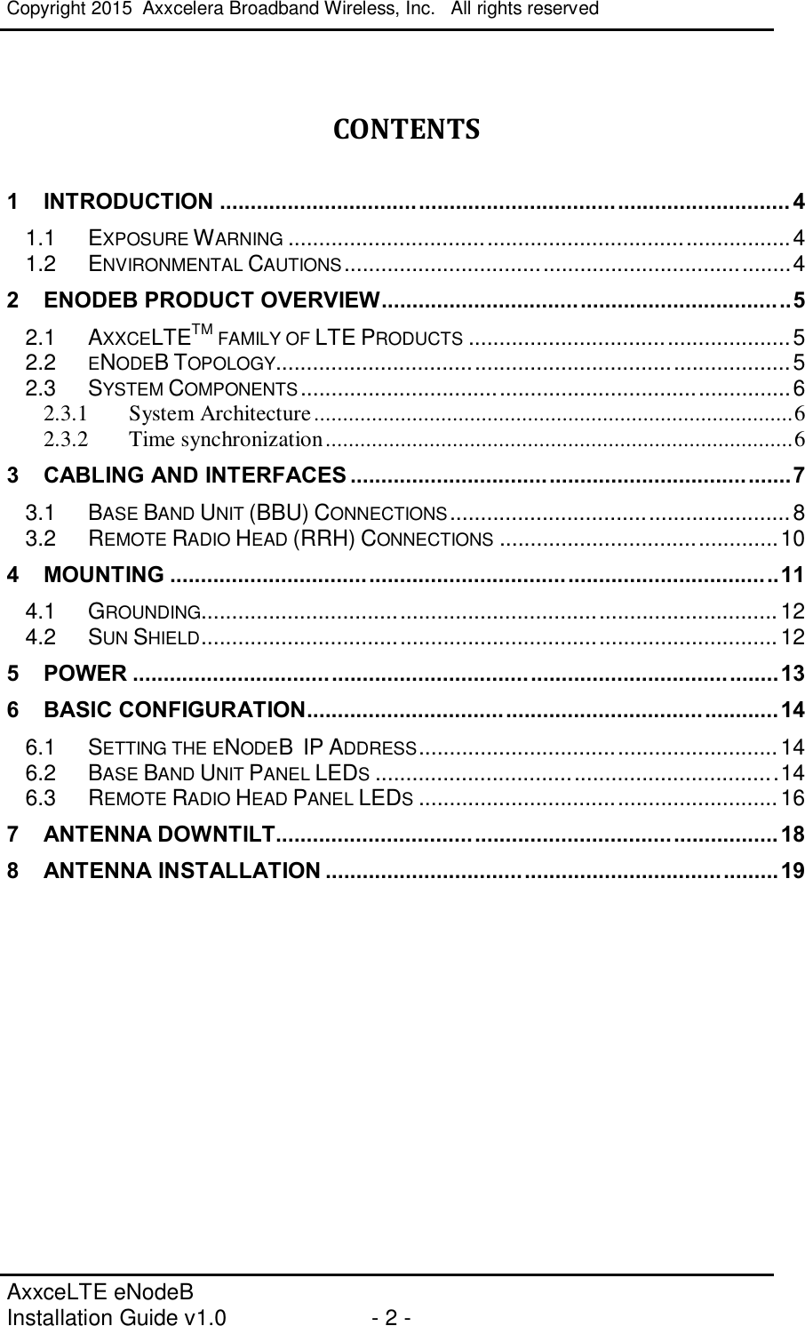 Copyright 2015  Axxcelera Broadband Wireless, Inc.   All rights reserved   AxxceLTE eNodeB  Installation Guide v1.0  - 2 -      CONTENTS  1 INTRODUCTION ............................................................................................ 4 1.1 EXPOSURE WARNING ................................................................................. 4 1.2 ENVIRONMENTAL CAUTIONS ........................................................................ 4 2 ENODEB PRODUCT OVERVIEW .................................................................. 5 2.1 AXXCELTETM FAMILY OF LTE PRODUCTS .................................................... 5 2.2 ENODEB TOPOLOGY ................................................................................... 5 2.3 SYSTEM COMPONENTS ............................................................................... 6 2.3.1 System Architecture ................................................................................... 6 2.3.2 Time synchronization ................................................................................. 6 3 CABLING AND INTERFACES ....................................................................... 7 3.1 BASE BAND UNIT (BBU) CONNECTIONS ....................................................... 8 3.2 REMOTE RADIO HEAD (RRH) CONNECTIONS ............................................. 10 4 MOUNTING .................................................................................................. 11 4.1 GROUNDING............................................................................................. 12 4.2 SUN SHIELD ............................................................................................. 12 5 POWER ........................................................................................................ 13 6 BASIC CONFIGURATION............................................................................ 14 6.1 SETTING THE ENODEB  IP ADDRESS .......................................................... 14 6.2 BASE BAND UNIT PANEL LEDS ................................................................. 14 6.3 REMOTE RADIO HEAD PANEL LEDS .......................................................... 16 7 ANTENNA DOWNTILT................................................................................. 18 8 ANTENNA INSTALLATION ......................................................................... 19    