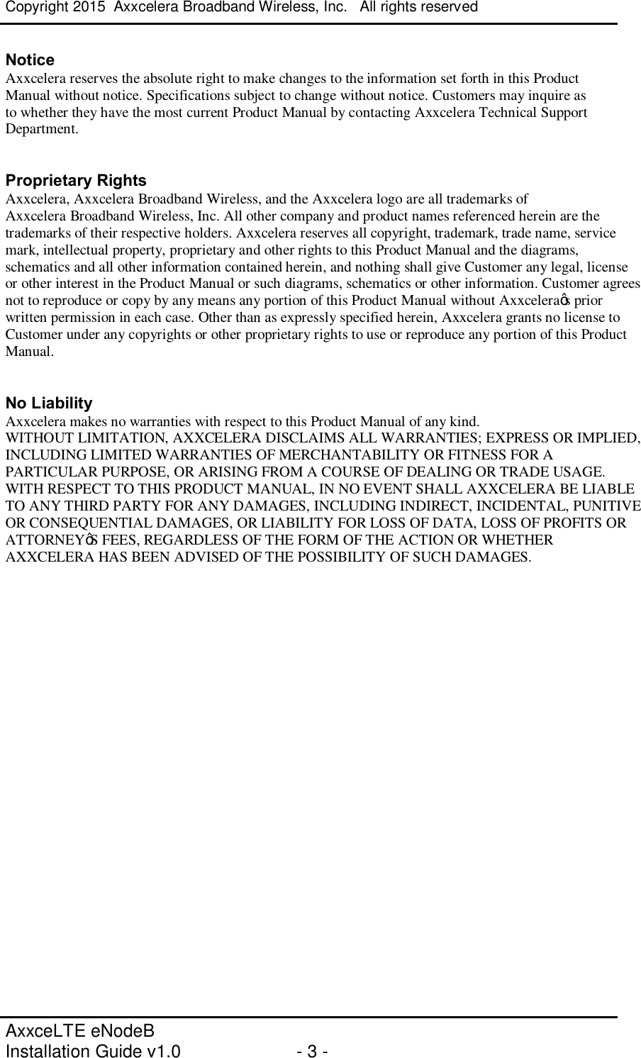 Copyright 2015  Axxcelera Broadband Wireless, Inc.   All rights reserved   AxxceLTE eNodeB  Installation Guide v1.0  - 3 -     Notice Axxcelera reserves the absolute right to make changes to the information set forth in this Product Manual without notice. Specifications subject to change without notice. Customers may inquire as to whether they have the most current Product Manual by contacting Axxcelera Technical Support Department.   Proprietary Rights Axxcelera, Axxcelera Broadband Wireless, and the Axxcelera logo are all trademarks of Axxcelera Broadband Wireless, Inc. All other company and product names referenced herein are the trademarks of their respective holders. Axxcelera reserves all copyright, trademark, trade name, service mark, intellectual property, proprietary and other rights to this Product Manual and the diagrams, schematics and all other information contained herein, and nothing shall give Customer any legal, license or other interest in the Product Manual or such diagrams, schematics or other information. Customer agrees not to reproduce or copy by any means any portion of this Product Manual without Axxcelera’s prior written permission in each case. Other than as expressly specified herein, Axxcelera grants no license to Customer under any copyrights or other proprietary rights to use or reproduce any portion of this Product Manual.   No Liability Axxcelera makes no warranties with respect to this Product Manual of any kind. WITHOUT LIMITATION, AXXCELERA DISCLAIMS ALL WARRANTIES; EXPRESS OR IMPLIED, INCLUDING LIMITED WARRANTIES OF MERCHANTABILITY OR FITNESS FOR A PARTICULAR PURPOSE, OR ARISING FROM A COURSE OF DEALING OR TRADE USAGE. WITH RESPECT TO THIS PRODUCT MANUAL, IN NO EVENT SHALL AXXCELERA BE LIABLE TO ANY THIRD PARTY FOR ANY DAMAGES, INCLUDING INDIRECT, INCIDENTAL, PUNITIVE OR CONSEQUENTIAL DAMAGES, OR LIABILITY FOR LOSS OF DATA, LOSS OF PROFITS OR ATTORNEY’S FEES, REGARDLESS OF THE FORM OF THE ACTION OR WHETHER AXXCELERA HAS BEEN ADVISED OF THE POSSIBILITY OF SUCH DAMAGES.     