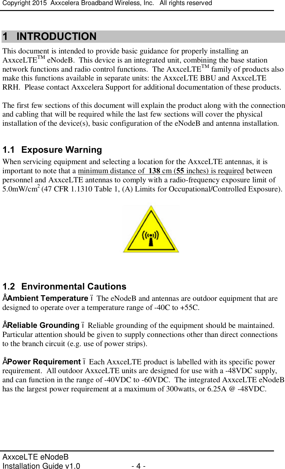 Copyright 2015  Axxcelera Broadband Wireless, Inc.   All rights reserved   AxxceLTE eNodeB  Installation Guide v1.0  - 4 -     1  INTRODUCTION This document is intended to provide basic guidance for properly installing an AxxceLTETM eNodeB.  This device is an integrated unit, combining the base station network functions and radio control functions.  The AxxceLTETM family of products also make this functions available in separate units: the AxxceLTE BBU and AxxceLTE RRH.  Please contact Axxcelera Support for additional documentation of these products.  The first few sections of this document will explain the product along with the connection and cabling that will be required while the last few sections will cover the physical installation of the device(s), basic configuration of the eNodeB and antenna installation.   1.1  Exposure Warning When servicing equipment and selecting a location for the AxxceLTE antennas, it is important to note that a minimum distance of  138 cm (55 inches) is required between personnel and AxxceLTE antennas to comply with a radio-frequency exposure limit of 5.0mW/cm2 (47 CFR 1.1310 Table 1, (A) Limits for Occupational/Controlled Exposure).     1.2  Environmental Cautions • Ambient Temperature – The eNodeB and antennas are outdoor equipment that are designed to operate over a temperature range of -40C to +55C.  • Reliable Grounding – Reliable grounding of the equipment should be maintained. Particular attention should be given to supply connections other than direct connections to the branch circuit (e.g. use of power strips).  • Power Requirement – Each AxxceLTE product is labelled with its specific power requirement.  All outdoor AxxceLTE units are designed for use with a -48VDC supply, and can function in the range of -40VDC to -60VDC.  The integrated AxxceLTE eNodeB has the largest power requirement at a maximum of 300watts, or 6.25A @ -48VDC.   