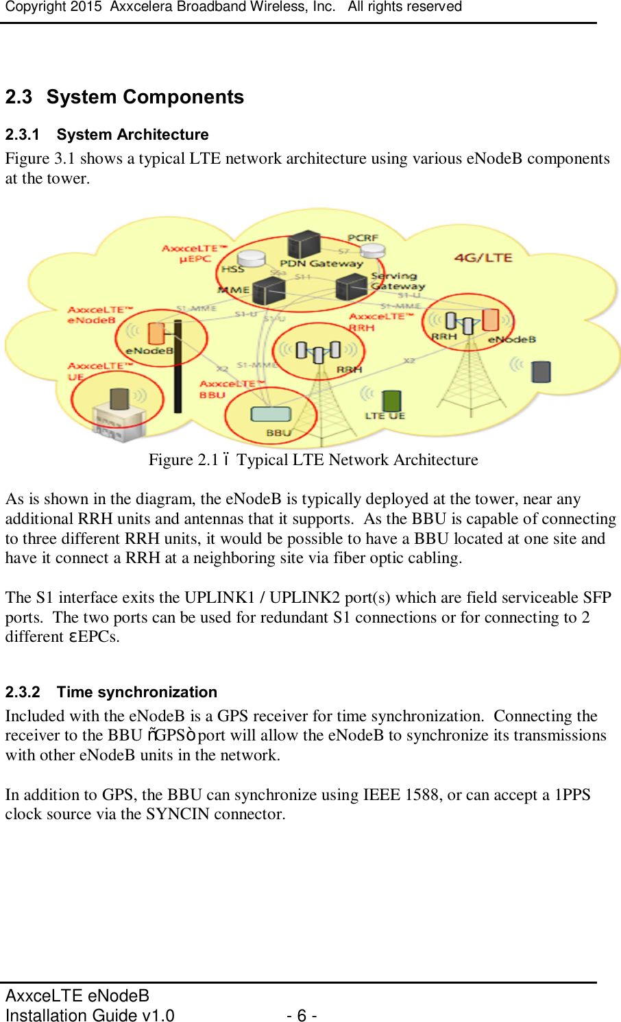 Copyright 2015  Axxcelera Broadband Wireless, Inc.   All rights reserved   AxxceLTE eNodeB  Installation Guide v1.0  - 6 -      2.3  System Components 2.3.1  System Architecture Figure 3.1 shows a typical LTE network architecture using various eNodeB components at the tower.   Figure 2.1 – Typical LTE Network Architecture  As is shown in the diagram, the eNodeB is typically deployed at the tower, near any additional RRH units and antennas that it supports.  As the BBU is capable of connecting to three different RRH units, it would be possible to have a BBU located at one site and have it connect a RRH at a neighboring site via fiber optic cabling.    The S1 interface exits the UPLINK1 / UPLINK2 port(s) which are field serviceable SFP ports.  The two ports can be used for redundant S1 connections or for connecting to 2 different μEPCs.  2.3.2  Time synchronization Included with the eNodeB is a GPS receiver for time synchronization.  Connecting the receiver to the BBU “GPS” port will allow the eNodeB to synchronize its transmissions with other eNodeB units in the network.  In addition to GPS, the BBU can synchronize using IEEE 1588, or can accept a 1PPS clock source via the SYNCIN connector.     