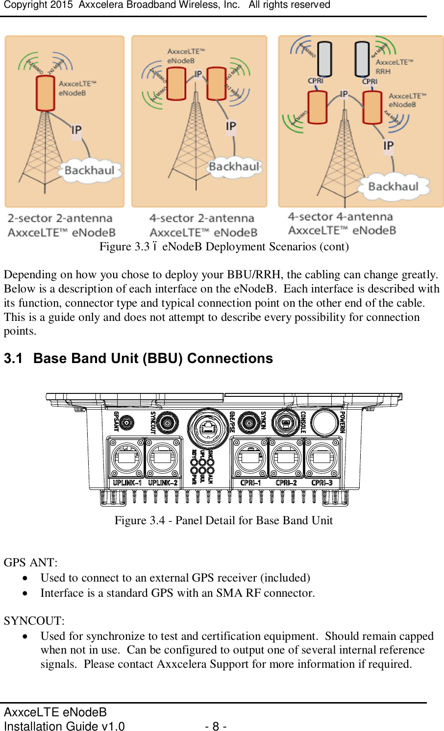 Copyright 2015  Axxcelera Broadband Wireless, Inc.   All rights reserved   AxxceLTE eNodeB  Installation Guide v1.0  - 8 -      Figure 3.3 – eNodeB Deployment Scenarios (cont)  Depending on how you chose to deploy your BBU/RRH, the cabling can change greatly.  Below is a description of each interface on the eNodeB.  Each interface is described with its function, connector type and typical connection point on the other end of the cable.  This is a guide only and does not attempt to describe every possibility for connection points. 3.1  Base Band Unit (BBU) Connections   Figure 3.4 - Panel Detail for Base Band Unit   GPS ANT: · Used to connect to an external GPS receiver (included) · Interface is a standard GPS with an SMA RF connector.  SYNCOUT: · Used for synchronize to test and certification equipment.  Should remain capped when not in use.  Can be configured to output one of several internal reference signals.  Please contact Axxcelera Support for more information if required.  