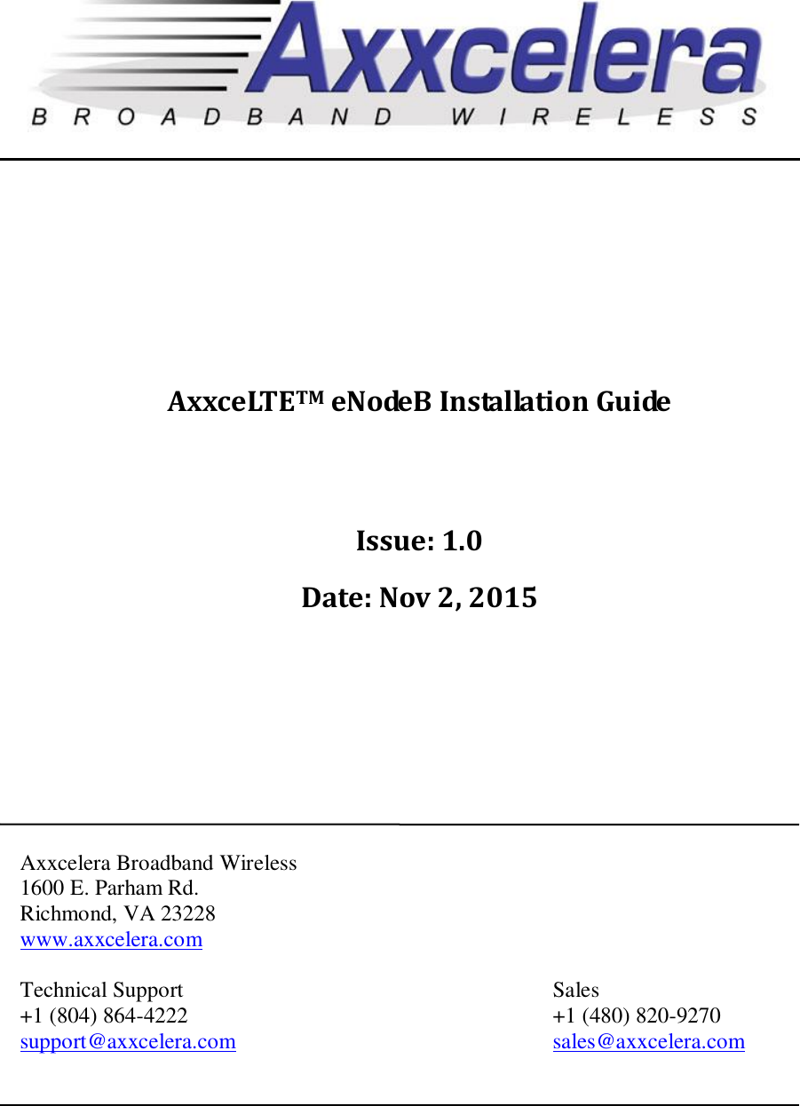                        AxxceLTETM eNodeB Installation Guide    Issue: 1.0 Date: Nov 2, 2015          Axxcelera Broadband Wireless 1600 E. Parham Rd.  Richmond, VA 23228 www.axxcelera.com  Technical Support            Sales +1 (804) 864-4222            +1 (480) 820-9270 support@axxcelera.com     sales@axxcelera.com   