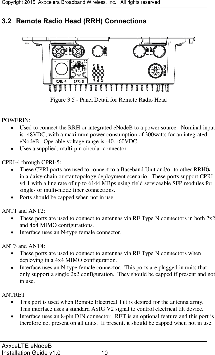 Copyright 2015  Axxcelera Broadband Wireless, Inc.   All rights reserved   AxxceLTE eNodeB  Installation Guide v1.0  - 10 -     3.2  Remote Radio Head (RRH) Connections   Figure 3.5 - Panel Detail for Remote Radio Head   POWERIN: · Used to connect the RRH or integrated eNodeB to a power source.  Nominal input is -48VDC, with a maximum power consumption of 300watts for an integrated eNodeB.  Operable voltage range is -40..-60VDC. · Uses a supplied, multi-pin circular connector.  CPRI-4 through CPRI-5: · These CPRI ports are used to connect to a Baseband Unit and/or to other RRH’s in a daisy-chain or star topology deployment scenario.  These ports support CPRI v4.1 with a line rate of up to 6144 MBps using field serviceable SFP modules for single- or multi-mode fiber connections. · Ports should be capped when not in use.  ANT1 and ANT2: · These ports are used to connect to antennas via RF Type N connectors in both 2x2 and 4x4 MIMO configurations.  · Interface uses an N-type female connector.  ANT3 and ANT4: · These ports are used to connect to antennas via RF Type N connectors when deploying in a 4x4 MIMO configuration.   · Interface uses an N-type female connector.  This ports are plugged in units that only support a single 2x2 configuration.  They should be capped if present and not in use.  ANTRET: · This port is used when Remote Electrical Tilt is desired for the antenna array.  This interface uses a standard ASIG V2 signal to control electrical tilt device. · Interface uses an 8-pin DIN connector.  RET is an optional feature and this port is therefore not present on all units.  If present, it should be capped when not in use.  