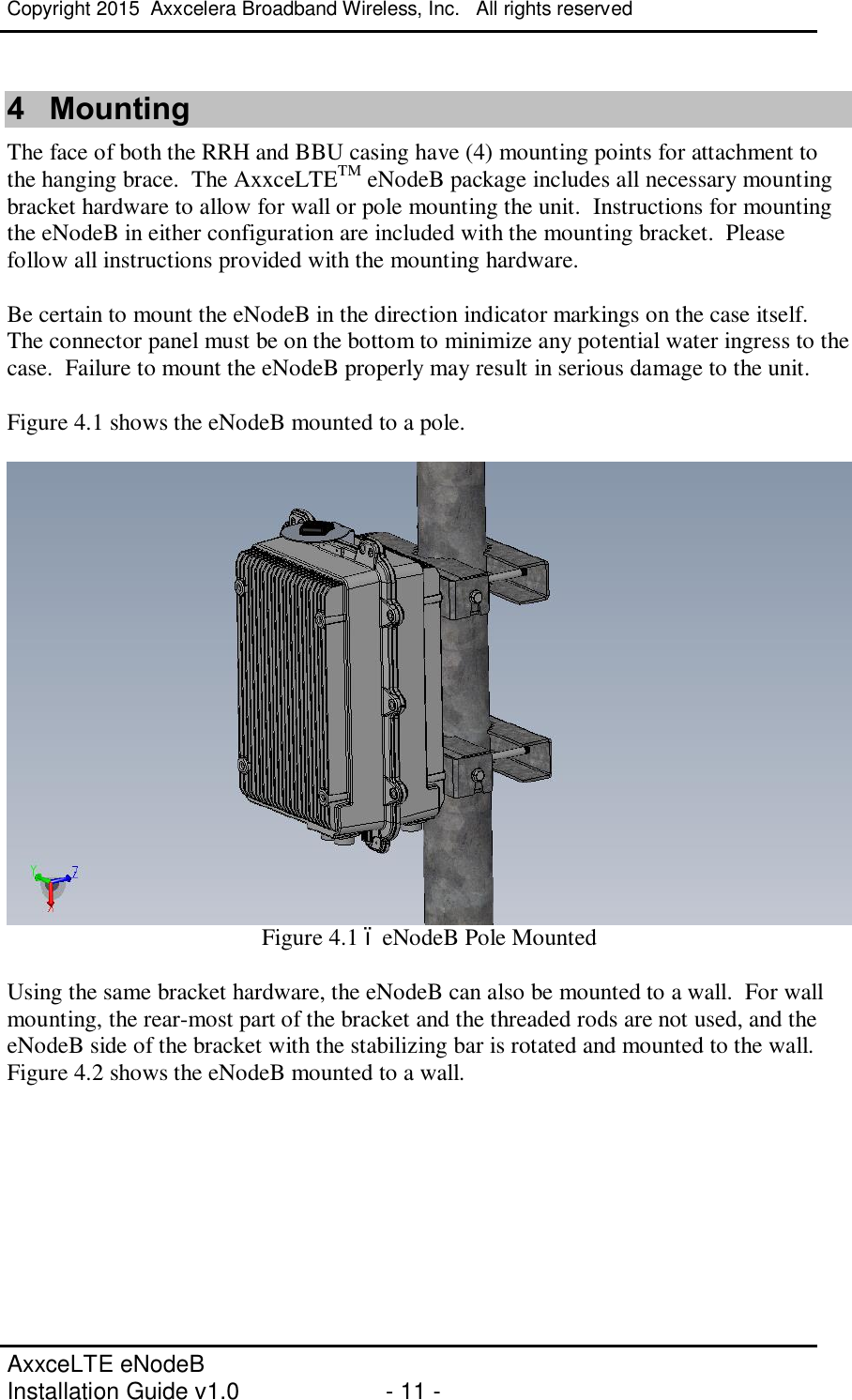 Copyright 2015  Axxcelera Broadband Wireless, Inc.   All rights reserved   AxxceLTE eNodeB  Installation Guide v1.0  - 11 -     4  Mounting The face of both the RRH and BBU casing have (4) mounting points for attachment to the hanging brace.  The AxxceLTETM eNodeB package includes all necessary mounting bracket hardware to allow for wall or pole mounting the unit.  Instructions for mounting the eNodeB in either configuration are included with the mounting bracket.  Please follow all instructions provided with the mounting hardware.  Be certain to mount the eNodeB in the direction indicator markings on the case itself.  The connector panel must be on the bottom to minimize any potential water ingress to the case.  Failure to mount the eNodeB properly may result in serious damage to the unit.  Figure 4.1 shows the eNodeB mounted to a pole.    Figure 4.1 – eNodeB Pole Mounted  Using the same bracket hardware, the eNodeB can also be mounted to a wall.  For wall mounting, the rear-most part of the bracket and the threaded rods are not used, and the eNodeB side of the bracket with the stabilizing bar is rotated and mounted to the wall.  Figure 4.2 shows the eNodeB mounted to a wall.  