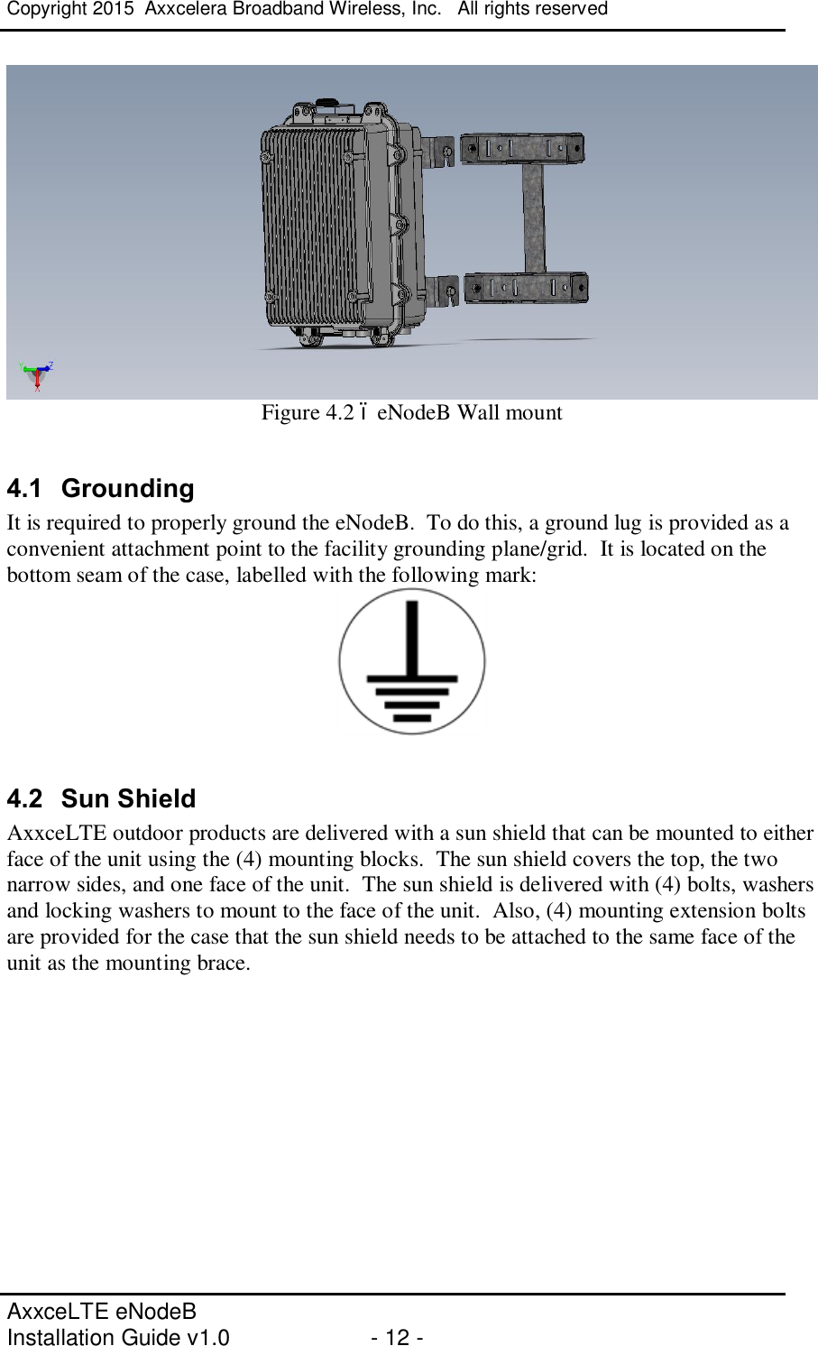 Copyright 2015  Axxcelera Broadband Wireless, Inc.   All rights reserved   AxxceLTE eNodeB  Installation Guide v1.0  - 12 -      Figure 4.2 – eNodeB Wall mount  4.1  Grounding It is required to properly ground the eNodeB.  To do this, a ground lug is provided as a convenient attachment point to the facility grounding plane/grid.  It is located on the bottom seam of the case, labelled with the following mark:   4.2  Sun Shield AxxceLTE outdoor products are delivered with a sun shield that can be mounted to either face of the unit using the (4) mounting blocks.  The sun shield covers the top, the two narrow sides, and one face of the unit.  The sun shield is delivered with (4) bolts, washers and locking washers to mount to the face of the unit.  Also, (4) mounting extension bolts are provided for the case that the sun shield needs to be attached to the same face of the unit as the mounting brace.  