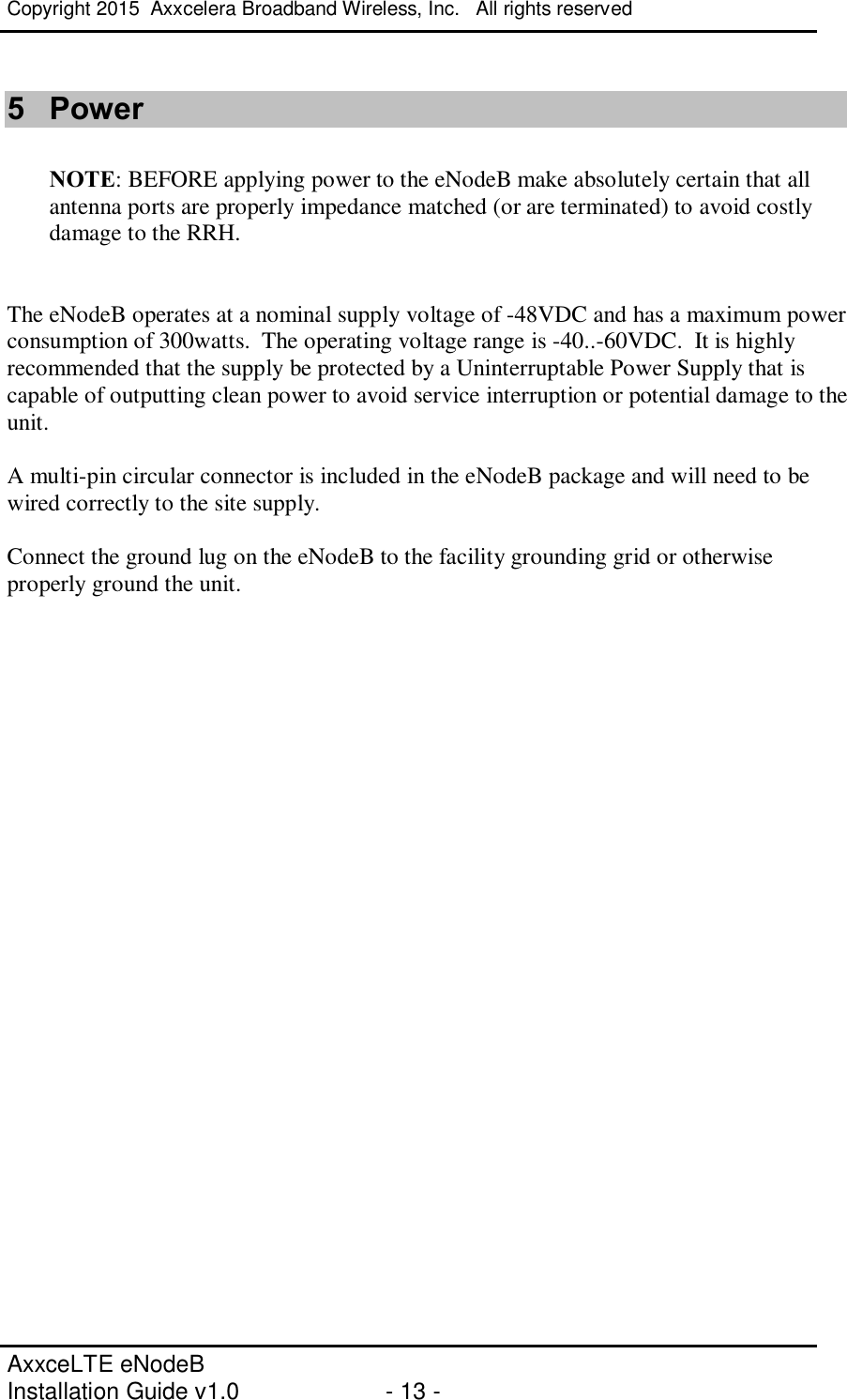 Copyright 2015  Axxcelera Broadband Wireless, Inc.   All rights reserved   AxxceLTE eNodeB  Installation Guide v1.0  - 13 -     5  Power  NOTE: BEFORE applying power to the eNodeB make absolutely certain that all antenna ports are properly impedance matched (or are terminated) to avoid costly damage to the RRH.   The eNodeB operates at a nominal supply voltage of -48VDC and has a maximum power consumption of 300watts.  The operating voltage range is -40..-60VDC.  It is highly recommended that the supply be protected by a Uninterruptable Power Supply that is capable of outputting clean power to avoid service interruption or potential damage to the unit.  A multi-pin circular connector is included in the eNodeB package and will need to be wired correctly to the site supply.  Connect the ground lug on the eNodeB to the facility grounding grid or otherwise properly ground the unit. 