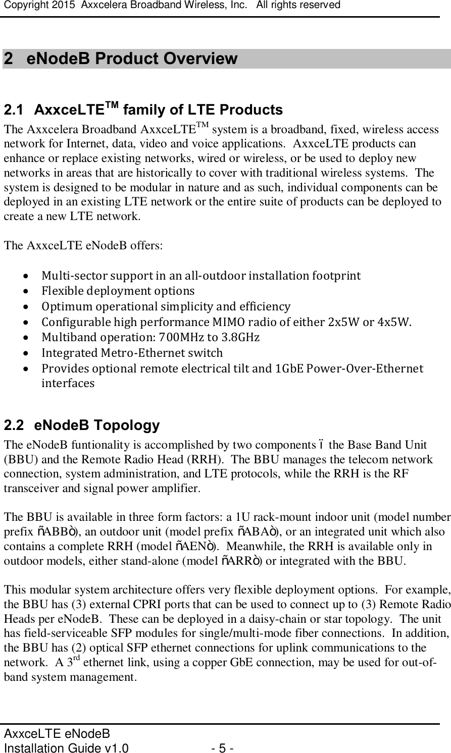 Copyright 2015  Axxcelera Broadband Wireless, Inc.   All rights reserved   AxxceLTE eNodeB  Installation Guide v1.0  - 5 -     2  eNodeB Product Overview  2.1  AxxceLTETM family of LTE Products The Axxcelera Broadband AxxceLTETM system is a broadband, fixed, wireless access network for Internet, data, video and voice applications.  AxxceLTE products can enhance or replace existing networks, wired or wireless, or be used to deploy new networks in areas that are historically to cover with traditional wireless systems.  The system is designed to be modular in nature and as such, individual components can be deployed in an existing LTE network or the entire suite of products can be deployed to create a new LTE network.  The AxxceLTE eNodeB offers:  · Multi-sector support in an all-outdoor installation footprint · Flexible deployment options · Optimum operational simplicity and efficiency · Configurable high performance MIMO radio of either 2x5W or 4x5W. · Multiband operation: 700MHz to 3.8GHz · Integrated Metro-Ethernet switch · Provides optional remote electrical tilt and 1GbE Power-Over-Ethernet interfaces  2.2  eNodeB Topology The eNodeB funtionality is accomplished by two components – the Base Band Unit (BBU) and the Remote Radio Head (RRH).  The BBU manages the telecom network connection, system administration, and LTE protocols, while the RRH is the RF transceiver and signal power amplifier.  The BBU is available in three form factors: a 1U rack-mount indoor unit (model number prefix “ABB”), an outdoor unit (model prefix “ABA”), or an integrated unit which also contains a complete RRH (model “AEN”).  Meanwhile, the RRH is available only in outdoor models, either stand-alone (model “ARR”) or integrated with the BBU.  This modular system architecture offers very flexible deployment options.  For example, the BBU has (3) external CPRI ports that can be used to connect up to (3) Remote Radio Heads per eNodeB.  These can be deployed in a daisy-chain or star topology.  The unit has field-serviceable SFP modules for single/multi-mode fiber connections.  In addition, the BBU has (2) optical SFP ethernet connections for uplink communications to the network.  A 3rd ethernet link, using a copper GbE connection, may be used for out-of-band system management.  