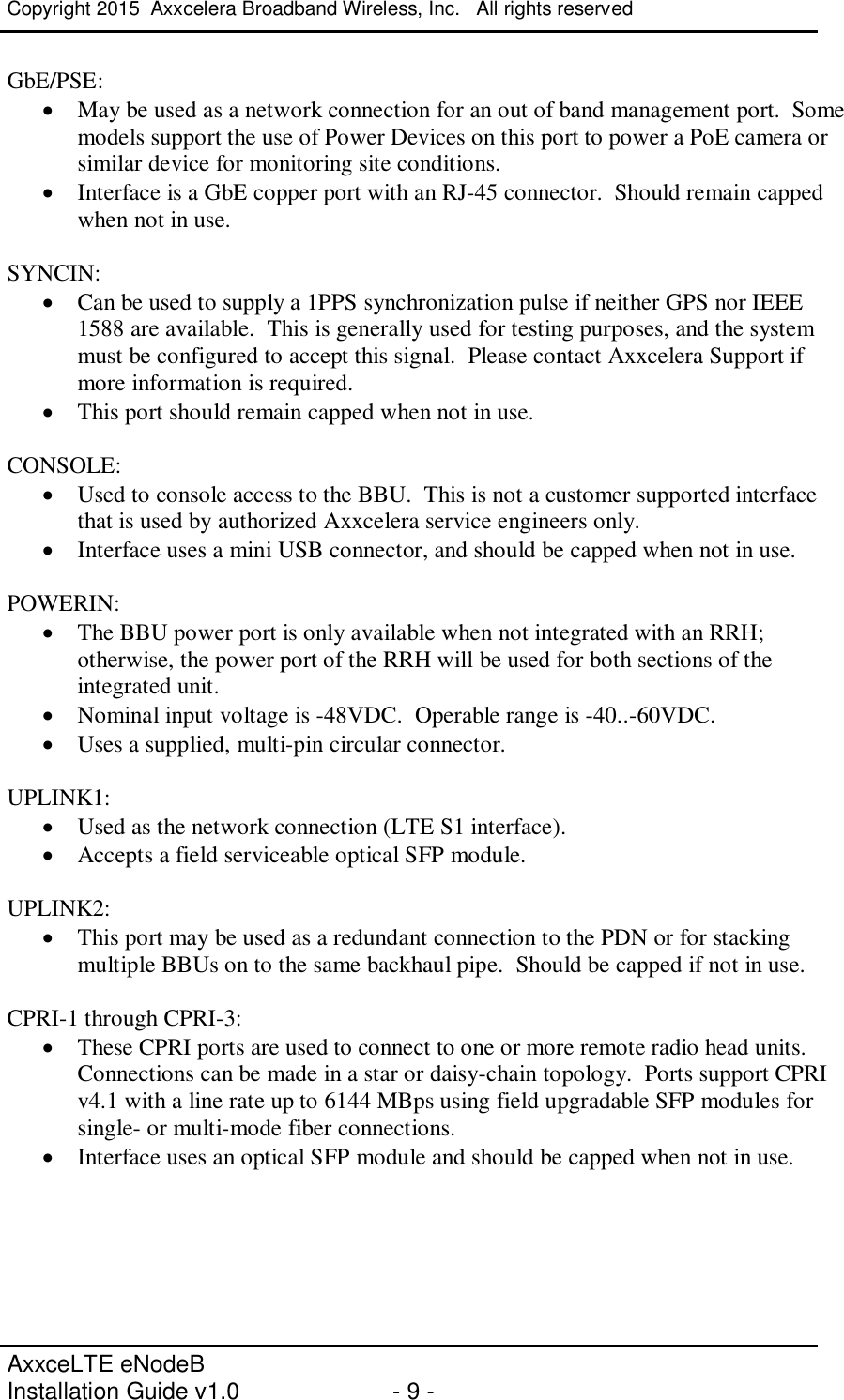 Copyright 2015  Axxcelera Broadband Wireless, Inc.   All rights reserved   AxxceLTE eNodeB  Installation Guide v1.0  - 9 -     GbE/PSE:   · May be used as a network connection for an out of band management port.  Some models support the use of Power Devices on this port to power a PoE camera or similar device for monitoring site conditions. · Interface is a GbE copper port with an RJ-45 connector.  Should remain capped when not in use.  SYNCIN: · Can be used to supply a 1PPS synchronization pulse if neither GPS nor IEEE 1588 are available.  This is generally used for testing purposes, and the system must be configured to accept this signal.  Please contact Axxcelera Support if more information is required. · This port should remain capped when not in use.  CONSOLE: · Used to console access to the BBU.  This is not a customer supported interface that is used by authorized Axxcelera service engineers only. · Interface uses a mini USB connector, and should be capped when not in use.  POWERIN: · The BBU power port is only available when not integrated with an RRH; otherwise, the power port of the RRH will be used for both sections of the integrated unit. · Nominal input voltage is -48VDC.  Operable range is -40..-60VDC. · Uses a supplied, multi-pin circular connector.  UPLINK1: · Used as the network connection (LTE S1 interface). · Accepts a field serviceable optical SFP module.   UPLINK2: · This port may be used as a redundant connection to the PDN or for stacking multiple BBUs on to the same backhaul pipe.  Should be capped if not in use.  CPRI-1 through CPRI-3: · These CPRI ports are used to connect to one or more remote radio head units.  Connections can be made in a star or daisy-chain topology.  Ports support CPRI v4.1 with a line rate up to 6144 MBps using field upgradable SFP modules for single- or multi-mode fiber connections. · Interface uses an optical SFP module and should be capped when not in use.    