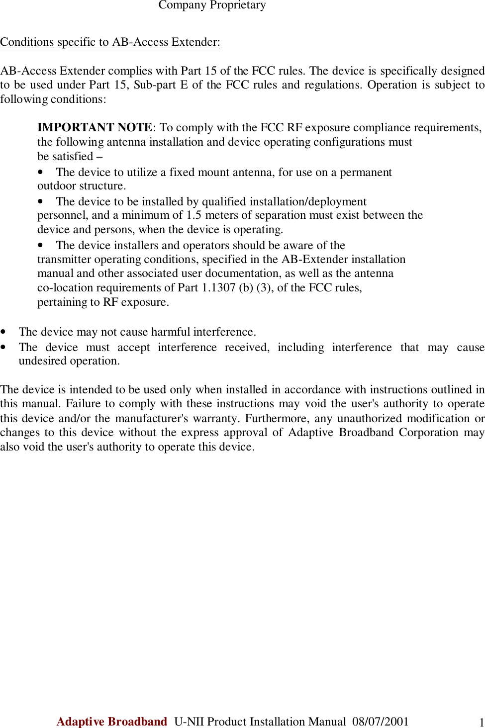                                                    Company ProprietaryAdaptive Broadband  U-NII Product Installation Manual  08/07/2001 1Conditions specific to AB-Access Extender:AB-Access Extender complies with Part 15 of the FCC rules. The device is specifically designedto be used under Part 15, Sub-part E of the FCC rules and regulations. Operation is subject tofollowing conditions:IMPORTANT NOTE: To comply with the FCC RF exposure compliance requirements,the following antenna installation and device operating configurations mustbe satisfied –• The device to utilize a fixed mount antenna, for use on a permanentoutdoor structure.• The device to be installed by qualified installation/deploymentpersonnel, and a minimum of 1.5 meters of separation must exist between thedevice and persons, when the device is operating.• The device installers and operators should be aware of thetransmitter operating conditions, specified in the AB-Extender installationmanual and other associated user documentation, as well as the antennaco-location requirements of Part 1.1307 (b) (3), of the FCC rules,pertaining to RF exposure.• The device may not cause harmful interference.• The device must accept interference received, including interference that may causeundesired operation.The device is intended to be used only when installed in accordance with instructions outlined inthis manual. Failure to comply with these instructions may void the user&apos;s authority to operatethis device and/or the manufacturer&apos;s warranty. Furthermore, any unauthorized modification orchanges to this device without the express approval of Adaptive Broadband Corporation mayalso void the user&apos;s authority to operate this device.